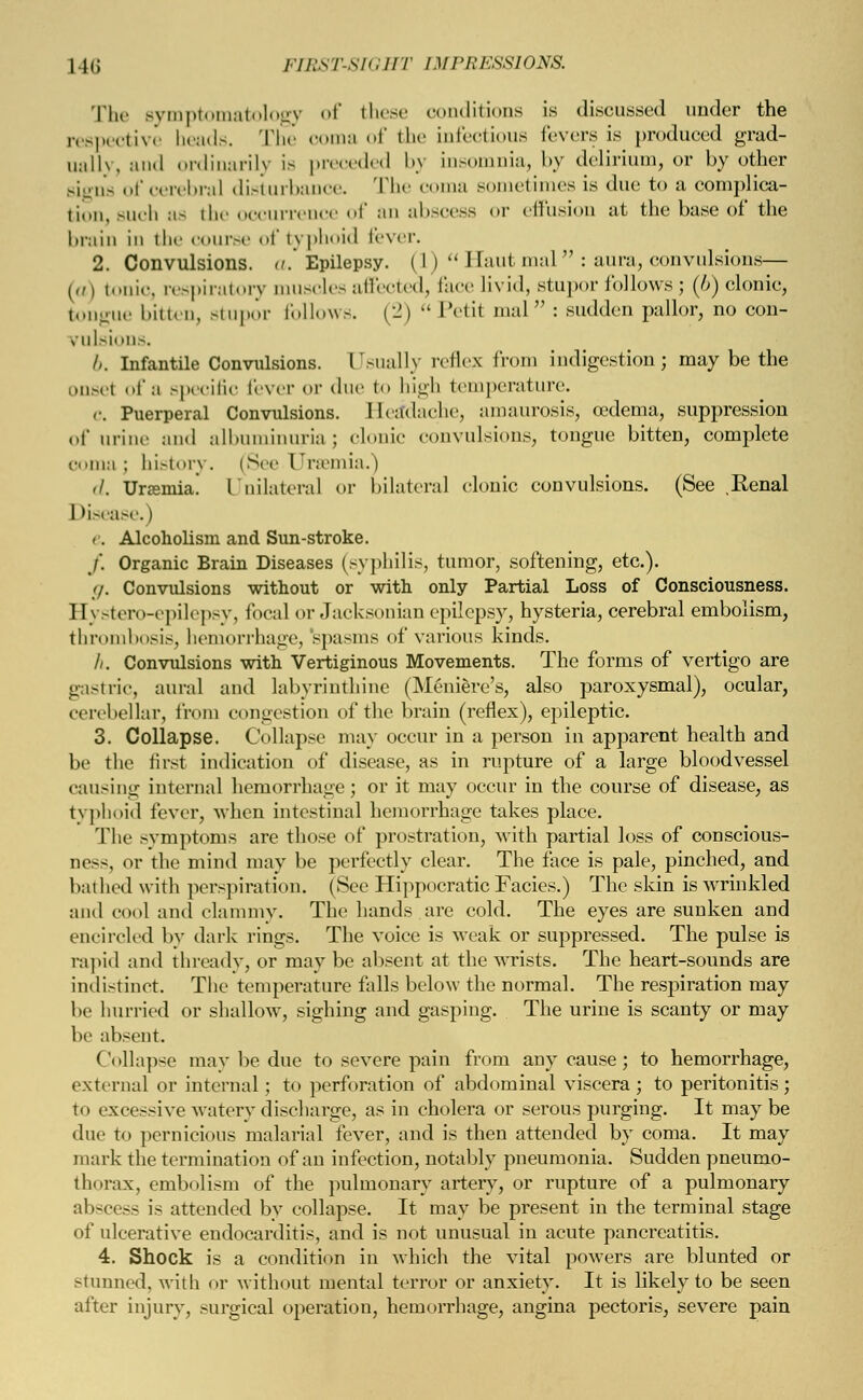 The symptomatology of these conditions is discussed under the respective heads. The coma of the infectious fevers is produced grad- ually and ordinarily is preceded by insomnia, by delirium, or by other signs of cerebral disturbance. The coma sometimes is due to a complica- tion, such as the occurrence of an abscess or effusion at the base of the brain in the course of typhoid fever. 2. Convulsions, a. Epilepsy. (I )  1 latit mal  : aura, convulsions— (a) tonic, respiratory muscles affected, face livid, stupor follows; (/>) clonic, tongue bitten, stupor follows. (2)  Petit mal : sudden pallor, no con- vulsions. />. Infantile Convulsions. Usually reflex from indigestion; may be the onsel of a specific fever or due to high temperature. C. Puerperal Convulsions. Headache, amaurosis, oedema, suppression of urine and albuminuria; clonic convulsions, tongue bitten, complete i a ; bistory. (Sec Uraemia.) d. Uraemia. Unilateral or bilateral clonic convulsions. (See .Renal Disease.) e. Alcoholism and Sun-stroke. /. Organic Brain Diseases (syphilis, tumor, softening, etc.). </. Convulsions without or with only Partial Loss of Consciousness. Hystero-epilepsy, local or Jacksonian epilepsy, hysteria, cerebral embolism, thrombosis, hemorrhage, spasms of various kinds. h. Convulsions with Vertiginous Movements. The forms of vertigo are gastric, aural and labyrinthine (Meniere's, also paroxysmal), ocular, cerebellar, from congestion of the brain (reflex), epileptic. 3. Collapse. Collapse may occur in a person in apparent health and be the first indication of disease, as in rupture of a large bloodvessel causing internal hemorrhage; or it may occur in the course of disease, as typhoid fever, when intestinal hemorrhage takes place. The symptoms are those of prostration, with partial loss of conscious- Dess, or the mind may be perfectly clear. The face is pale, pinched, and bathed with perspiration. (See Hippocratic Facies.) The skin is wrinkled and cool ami clammy. The hands are cold. The eyes are sunken and encircled by dark rings. The voice is weak or suppressed. The pulse is rapid and thready, or may be absent at the wrists. The heart-sounds are indistinct. The temperature falls below the normal. The respiration may be hurried or shallow, sighing and gasping. The urine is scanty or may he absent. CoDapse may be due to severe pain from any cause; to hemorrhage, external or internal; to perforation of abdominal viscera; to peritonitis; to excessive watery discharge, as in cholera or serous purging. It may be due to pernicious malarial fever, and is then attended by coma. It may mark the termination of an infection, notably pneumonia. Sudden pneumo- thorax, embolism of the pulmonary artery, or rupture of a pulmonary abscess is attended by collapse. It may be present in the terminal stage of ulcerative endocarditis, and is not unusual in acute pancreatitis. 4. Shock is a condition in which the vital powers are blunted or stunned, with or without mental terror or anxiety. It is likely to be seen alter injury, surgical operation, hemorrhage, angina pectoris, severe pain