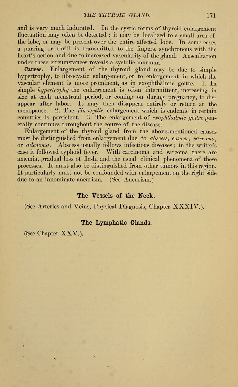 and is very much indurated. In the cystic forms of thyroid enlargement fluctuation may often be detected ; it may be localized to a small area of the lobe, or may be present over the entire affected lobe. In some cases a purring or thrill is transmitted to the fingers, synchronous with the heart's action and due to increased vascularity of the gland. Auscultation under these circumstances reveals a systolic murmur. Causes. Enlargement of the thyroid gland may be due to simple hypertrophy, to fibrocystic enlargement, or to enlargement in which the vascular element is more prominent, as in exophthalmic goitre. 1. In simple hypertrophy the enlargement is often intermittent, increasing in size at each menstrual period, or coming on during pregnancy, to dis- appear after labor. It may then disappear entirely or return at the menopause. 2. The fibrocystic enlargement which is endemic in certain countries is persistent. 3. The enlargement of exophthalmic goitre gen- erally continues throughout the course of the disease. Enlargement of the thyroid gland from the above-mentioned causes must be distinguished from enlargement due to abscess, cancer, sarcoma, or adenoma. Abscess usually follows infectious diseases ; in the writer's case it followed typhoid fever. With carcinoma and sarcoma there are anaemia, gradual loss of flesh, and the usual clinical phenomena of these processes. It must also be distinguished from other tumors in this region. It particularly must not be confounded with enlargement on the right side due to an innominate aneurism. (See Aneurism.) The Vessels of the Neck. (See Arteries and Veins, Physical Diagnosis, Chapter XXXIV.). The Lymphatic Glands. (See Chapter XXV.).