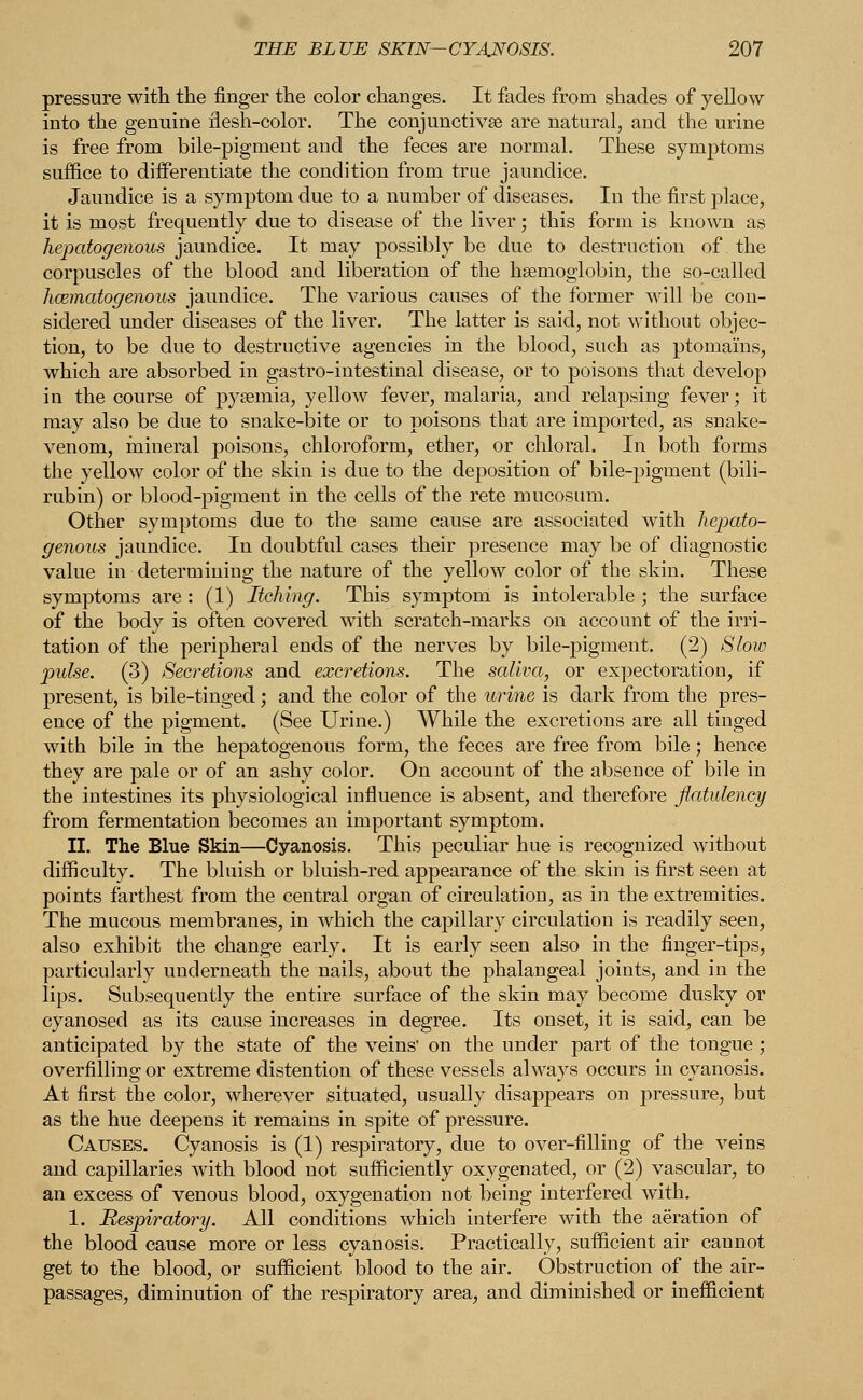 pressure with the finger the color changes. It fades from shades of yellow into the genuine flesh-color. The conjunctivae are natural, and the urine is free from bile-pigment and the feces are normal. These symptoms suffice to differentiate the condition from true jaundice. Jaundice is a symptom due to a number of diseases. In the first place, it is most frequently due to disease of the liver; this form is known as hepatogenous jaundice. It may possibly be due to destruction of the corpuscles of the blood and liberation of the haemoglobin, the so-called hcematogenous jaundice. The various causes of the former will be con- sidered under diseases of the liver. The latter is said, not without objec- tion, to be due to destructive agencies in the blood, such as ptomams, which are absorbed in gastro-intestinal disease, or to poisons that develop in the course of pyaemia, yellow fever, malaria, and relapsing fever; it may also be due to snake-bite or to poisons that are imported, as snake- venom, mineral poisons, chloroform, ether, or chloral. In both forms the yellow color of the skin is due to the deposition of bile-pigment (bili- rubin) or blood-pigment in the cells of the rete mucosum. Other symptoms due to the same cause are associated with hepato- genous jaundice. In doubtful cases their presence may be of diagnostic value in determining the nature of the yellow color of the skin. These symptoms are : (1) Itching. This symptom is intolerable ; the surface of the body is often covered with scratch-marks on account of the irri- tation of the peripheral ends of the nerves by bile-pigment. (2) Slow pulse. (3) Secretions and excretions. The saliva, or expectoration, if present, is bile-tinged; and the color of the urine is dark from the pres- ence of the pigment. (See Urine.) While the excretions are all tinged with bile in the hepatogenous form, the feces are free from bile; hence they are pale or of an ashy color. On account of the absence of bile in the intestines its physiological influence is absent, and therefore flatulency from fermentation becomes an important symptom. II. The Blue Skin—Cyanosis. This peculiar hue is recognized without difficulty. The bluish or bluish-red appearance of the skin is first seen at points farthest from the central organ of circulation, as in the extremities. The mucous membranes, in which the capillary circulation is readily seen, also exhibit the change early. It is early seen also in the finger-tips, particularly underneath the nails, about the phalangeal joints, and in the lips. Subsequently the entire surface of the skin may become dusky or cyanosed as its cause increases in degree. Its onset, it is said, can be anticipated by the state of the veins' on the under part of the tongue ; overfilling or extreme distention of these vessels always occurs in cyanosis. At first the color, wherever situated, usually disappears on pressure, but as the hue deepens it remains in spite of pressure. Causes. Cyanosis is (1) respiratory, due to over-filling of the veins and capillaries with blood not sufficiently oxygenated, or (2) vascular, to an excess of venous blood, oxygenation not being interfered with. 1. Respiratory. All conditions which interfere with the aeration of the blood cause more or less cyanosis. Practically, sufficient air cannot get to the blood, or sufficient blood to the air. Obstruction of the air- passages, diminution of the respiratory area, and diminished or inefficient