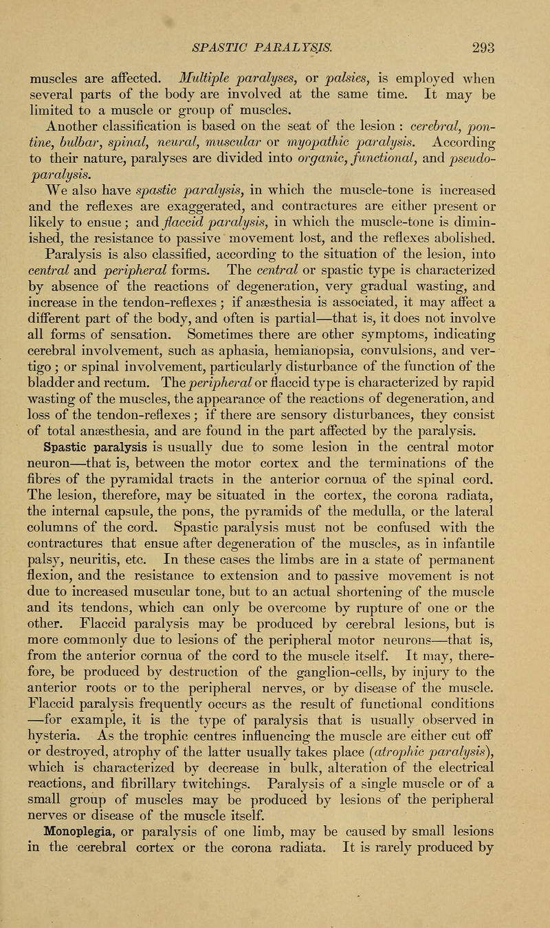 muscles are affected. Multiple paralyses, or palsies, is employed when several parts of the body are involved at the same time. It may be limited to a muscle or group of muscles. Another classification is based on the seat of the lesion : cerebral, pon- tine, bulbar, spinal, neural, muscular or myopathic paralysis. According to their nature, paralyses are divided into organic, functional, and pseudo- paralysis. We also have spastic paralysis, in which the muscle-tone is increased and the reflexes are exaggerated, and contractures are either present or likely to ensue ; and flaccid paralysis, in which the muscle-tone is dimin- ished, the resistance to passive movement lost, and the reflexes abolished. Paralysis is also classified, according to the situation of the lesion, into central and peripheral forms. The centred or spastic type is characterized by absence of the reactions of degeneration, very gradual wasting, and increase in the tendon-reflexes ; if anaesthesia is associated, it may affect a different part of the body, and often is partial—that is, it does not involve all forms of sensation. Sometimes there are other symptoms, indicating cerebral involvement, such as aphasia, hemianopsia, convulsions, and ver- tigo ; or spinal involvement, particularly disturbance of the function of the bladder and rectum. The peripheral or flaccid type is characterized by rapid wasting of the muscles, the appearance of the reactions of degeneration, and loss of the tendon-reflexes ; if there are sensory disturbances, they consist of total anaesthesia, and are found in the part affected by the paralysis. Spastic paralysis is usually due to some lesion in the central motor neuron—that is, between the motor cortex and the terminations of the fibres of the pyramidal tracts in the anterior cornua of the spinal cord. The lesion, therefore, may be situated in the cortex, the corona radiata, the internal capsule, the pons, the pyramids of the medulla, or the lateral columns of the cord. Spastic paralysis must not be confused with the contractures that ensue after degeneration of the muscles, as in infantile palsy, neuritis, etc. In these cases the limbs are in a state of permanent flexion, and the resistance to extension and to passive movement is not due to increased muscular tone, but to an actual shortening of the muscle and its tendons, which can only be overcome by rupture of one or the other. Flaccid paralysis may be produced by cerebral lesions, but is more commonly due to lesions of the peripheral motor neurons—that is, from the anterior cornua of the cord to the muscle itself. It may, there- fore, be produced by destruction of the ganglion-cells, by injury to the anterior roots or to the peripheral nerves, or by disease of the muscle. Flaccid paralysis frequently occurs as the result of functional conditions —for example, it is the type of paralysis that is usually observed in hysteria. As the trophic centres influencing the muscle are either cut off or destroyed, atrophy of the latter usually takes place (atrophic paralysis), which is characterized by decrease in bulk, alteration of the electrical reactions, and fibrillary twitchings. Paralysis of a single muscle or of a small group of muscles may be produced by lesions of the peripheral nerves or disease of the muscle itself. Monoplegia, or paralysis of one limb, may be caused by small lesions in the cerebral cortex or the corona radiata. It is rarely produced by