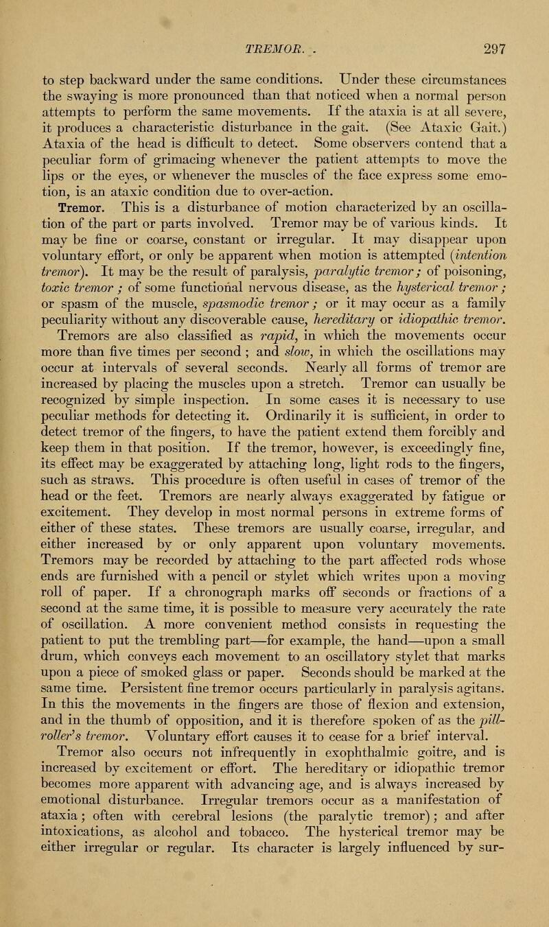 to step backward under the same conditions. Under these circumstances the swaying is more pronounced than that noticed when a normal person attempts to perform the same movements. If the ataxia is at all severe, it produces a characteristic disturbance in the gait. (See Ataxic Gait.) Ataxia of the head is difficult to detect. Some observers contend that a peculiar form of grimacing whenever the patient attempts to move the lips or the eyes, or whenever the muscles of the face express some emo- tion, is an ataxic condition due to over-action. Tremor. This is a disturbance of motion characterized by an oscilla- tion of the part or parts involved. Tremor may be of various kinds. It may be fine or coarse, constant or irregular. It may disappear upon voluntary effort, or only be apparent when motion is attempted {intention tremor). It may be the result of paralysis, paralytic tremor; of poisoning, toxic tremor ; of some functional nervous disease, as the hysterical tremor ; or spasm of the muscle, spasmodic tremor; or it may occur as a family peculiarity without any discoverable cause, hereditary or idiopathic tremor. Tremors are also classified as rapid, in which the movements occur more than five times per second ; and slow, in which the oscillations may occur at intervals of several seconds. Nearly all forms of tremor are increased by placing the muscles upon a stretch. Tremor can usually be recognized by simple inspection. In some cases it is necessary to use peculiar methods for detecting it. Ordinarily it is sufficient, in order to detect tremor of the fingers, to have the patient extend them forcibly and keep them in that position. If the tremor, however, is exceedingly fine, its effect may be exaggerated by attaching long, light rods to the fingers, such as straws. This procedure is often useful in cases of tremor of the head or the feet. Tremors are nearly always exaggerated by fatigue or excitement. They develop in most normal persons in extreme forms of either of these states. These tremors are usually coarse, irregular, and either increased by or only apparent upon voluntary movements. Tremors may be recorded by attaching to the part affected rods whose ends are furnished with a pencil or stylet which writes upon a moving roll of paper. If a chronograph marks off seconds or fractions of a second at the same time, it is possible to measure very accurately the rate of oscillation. A more convenient method consists in requesting the patient to put the trembling part—for example, the hand—upon a small drum, which conveys each movement to an oscillatory stylet that marks upon a piece of smoked glass or paper. Seconds should be marked at the same time. Persistent fine tremor occurs particularly in paralysis agitans. In this the movements in the fingers are those of flexion and extension, and in the thumb of opposition, and it is therefore spoken of as the pill- roller's tremor. Voluntary effort causes it to cease for a brief interval. Tremor also occurs not infrequently in exophthalmic goitre, and is increased by excitement or effort. The hereditary or idiopathic tremor becomes more apparent with advancing age, and is always increased by emotional disturbance. Irregular tremors occur as a manifestation of ataxia; often with cerebral lesions (the paralytic tremor); and after intoxications, as alcohol and tobacco. The hysterical tremor may be either irregular or regular. Its character is largely influenced by sur-