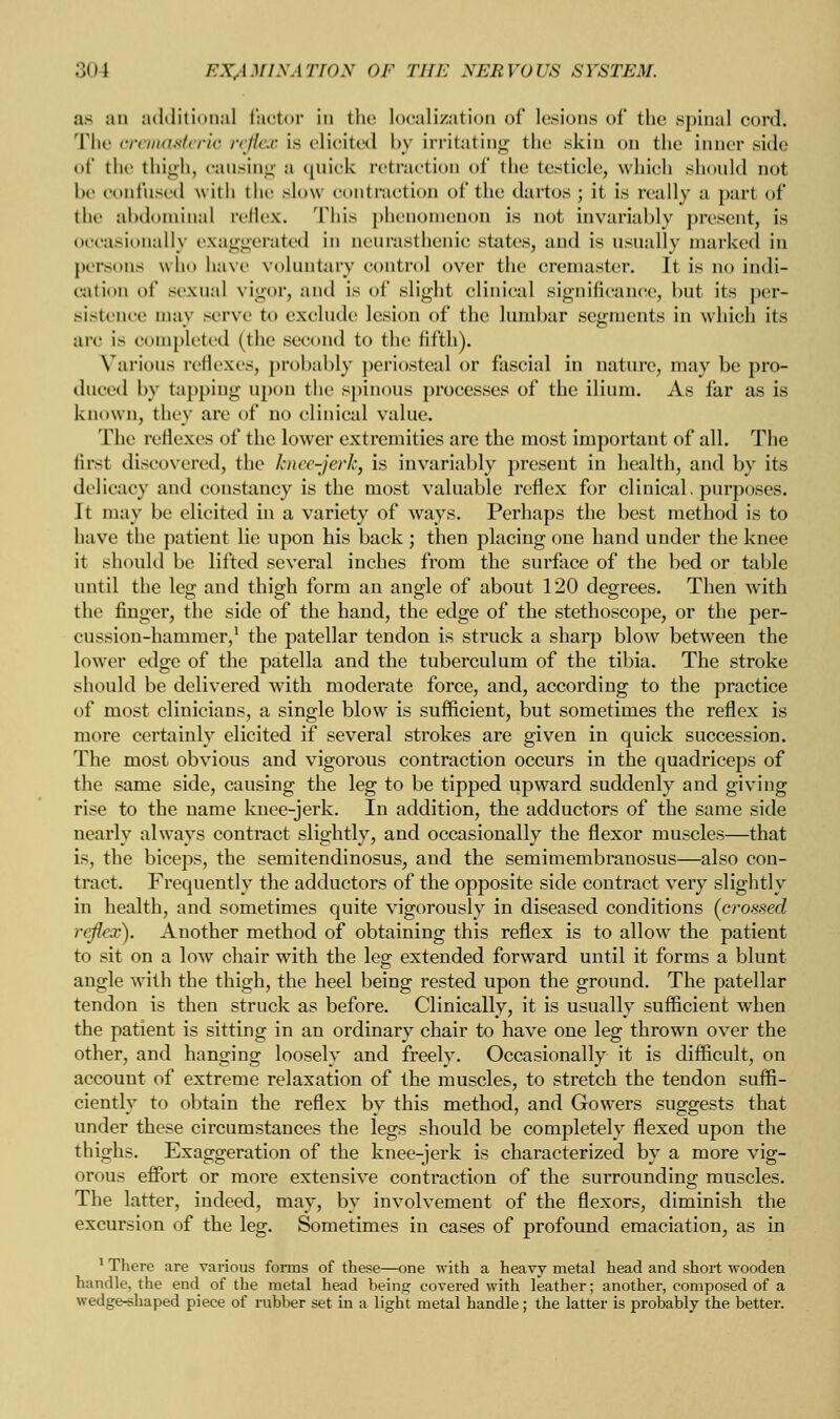 as an additional factor iii the localization of lesions of the spinal cord. The cremasteric reflex is elicited by irritating the skin on the inner side of the thigh, causing a quick retraction of the testicle, which should not be confused with the slow contraction of the dartos; it is really a part of* the abdominal reflex. This phenomenon is not invariably present, is occasionally exaggerated in neurasthenic states, and is usually marked in persona who bave voluntary control over the cremaster. It is no indi- cation of sexual vigor, and is of slight clinical significance, but its per- sistence may serve to exclude lesion of the lumbar segments in which its arc is completed (the second to the fifth). Various reflexes, probably periosteal or fascial in nature, may be pro- duced by tapping upon the spinous processes of the ilium. As far as is known, they are of no clinical value. The reflexes of the lower extremities are the most important of all. The first discovered, the1 hnee-jerk, is invariably present in health, and by its delicacy and constancy is the most valuable reflex for clinical, purposes. It may be elicited in a variety of ways. Perhaps the best method is to have the patient lie upon his back ; then placing one hand under the knee it should be lifted several inches from the surface of the bed or table until the leg and thigh form an angle of about 120 degrees. Then with the finger, the side of the hand, the edge of the stethoscope, or the per- cussion-hammer,1 the patellar tendon is struck a sharp blow between the lower edge of the patella and the tuberculum of the tibia. The stroke should be delivered with moderate force, and, according to the practice of most clinicians, a single blow is sufficient, but sometimes the reflex is more certainly elicited if several strokes are given in quick succession. The most obvious and vigorous contraction occurs in the quadriceps of the same side, causing the leg to be tipped upward suddenly and giving rise to the name knee-jerk. In addition, the adductors of the same side nearly always contract slightly, and occasionally the flexor muscles—that is, the biceps, the semitendinosus, and the semimembranosus—also con- tract. Frequently the adductors of the opposite side contract very slightly in health, and sometimes quite vigorously in diseased conditions (crossed reflex). Another method of obtaining this reflex is to allow the patient to sit on a low chair with the leg extended forward until it forms a blunt angle with the thigh, the heel being rested upon the ground. The patellar tendon is then struck as before. Clinically, it is usually sufficient when the patient is sitting in an ordinary chair to have one leg thrown over the other, and hanging loosely and freely. Occasionally it is difficult, on account of extreme relaxation of the muscles, to stretch the tendon suffi- ciently to obtain the reflex by this method, and Gowers suggests that under these circumstances the legs should be completely flexed upon the thighs. Exaggeration of the knee-jerk is characterized by a more vig- orous effort or more extensive contraction of the surrounding muscles. The latter, indeed, may, by involvement of the flexors, diminish the excursion of the leg. Sometimes in cases of profound emaciation, as in 1 There are various forms of these—one with a heavy metal head and short wooden handle, the end of the metal head being covered with leather; another, composed of a wedge-shaped piece of rubber set in a light metal handle; the latter is probably the better.