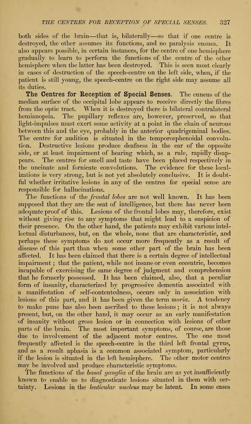 both sides of the brain—that is, bilaterally—so that if one centre is destroyed, the other assumes its functions, and no paralysis ensues. It also appears possible, in certain instances, for the centre of one hemisphere gradually to learn to perform the functions of the centre of the other hemisphere when the latter, has been destroyed. This is seen most clearly in cases of destruction of the speech-centre on the left side, when, if the patient is still young, the speech-centre on the right side may assume all its duties. The Centres for Reception of Special Senses. The cuneus of the median surface of the occipital lobe appears to receive directly the fibres from the optic tract. When it is destroyed there is bilateral contralateral hemianopsia. The pupillary reflexes are, however, preserved, so that light-impulses must exert some activity at a point in the chain of neurons between this and the eye, probably in the anterior quadrigeminal bodies. The centre for audition is situated in the temporosphenoidal convolu- tion. Destructive lesions produce deafness in the ear of the opposite side, or at least impairment of hearing which, as a rule, rapidly disap- pears. The centres for smell and taste have been placed respectively in the uncinate and fornicate convolutions. The evidence for these local- izations is very strong, but is not yet absolutely conclusive. It is doubt- ful whether irritative lesions in any of the centres for special sense are responsible for hallucinations. The functions of the frontal lobes are not well known. It has been supposed that they are the seat of intelligence, but there has never been adequate proof of this. Lesions of the frontal lobes may, therefore, exist without giving rise to any symptoms that might lead to a suspicion of their presence. On the other hand, the patients may exhibit various intel- lectual disturbances, but, on the whole, none that are characteristic, and perhaps these symptoms do not occur more frequently as a result of disease of this part than when some other part of the brain has been affected. It has been claimed that there is a certain degree of intellectual impairment; that the patient, while not insane or even eccentric, becomes incapable of exercising the same degree of judgment and comprehension that he formerly possessed. It has been claimed, also, that a peculiar form of insanity, characterized by progressive dementia associated with a manifestation of self-contentedness, occurs only in association with lesions of this part, and it has been given the term moria. A tendency to make puns has also been ascribed to these lesions; it is not always present, but, on the other hand, it may occur as an early manifestation of insanity without gross lesion or in connection with lesions of other parts of the brain. The most important symptoms, of course, are those due to involvement of the adjacent motor centres. The one most frequently affected is the speech-centre in the third left frontal gyrus, and as a result aphasia is a common associated symptom, particularly if the lesion is situated in the left hemisphere. The other motor centres may be involved and produce characteristic symptoms. The functions of the basal ganglia of the brain are as yet insufficiently known to enable us to diagnosticate lesions situated in them with cer- tainty. Lesions in the lenticular nucleus may be latent. In some cases