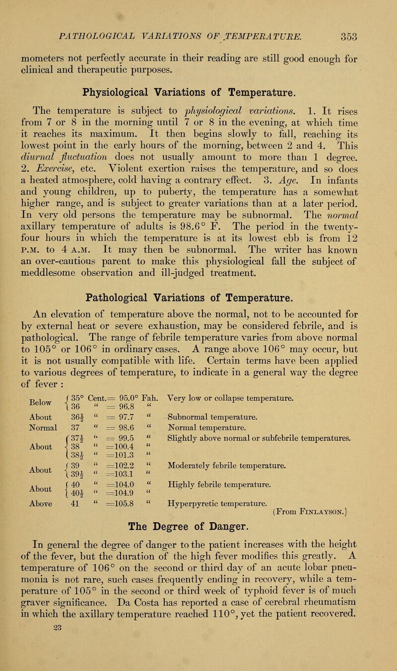 mometers not perfectly accurate in their reading are still good enough for clinical and therapeutic purposes. Physiological Variations of Temperature. The temperature is subject to physiological variations. 1. It rises from 7 or 8 in the morning until 7 or 8 in the evening, at which time it reaches its maximum. It then begins slowly to fall, reaching its lowest point in the early hours of the morning, between 2 and 4. This diurnal fluctuation does not usually amount to more than 1 degree. 2. Exercise, etc. Violent exertion raises the temperature, and so does a heated atmosphere, cold having a contrary effect. 3. Age. In infants and young children, up to puberty, the temperature has a somewhat higher range, and is subject to greater variations than at a later period. In very old persons the temperature may be subnormal. The normal axillary temperature of adults is 98.6° F. The period in the twenty- four hours in which the temperature is at its lowest ebb is from 12 p.m. to 4 a.m. It may then be subnormal. The writer has known an over-cautious parent to make this physiological fall the subject of meddlesome observation and ill-judged treatment. Pathological Variations of Temperature. An elevation of temperature above the normal, not to be accounted for by external heat or severe exhaustion, may be considered febrile, and is pathological. The range of febrile temperature varies from above normal to 105° or 106° in ordinary cases. A range above 106° may occur, but it is not usually compatible with life. Certain terms have been applied to various degrees of temperature, to indicate in a general way the degree of fever : Very low or collapse temperature. Subnormal temperature. Normal temperature. Slightly above normal or subfebrile temperatures. Moderately febrile temperature. Highly febrile temperature. Hyperpyretic temperature. (From FlNLAYSON.) The Degree of Danger. In general the degree of danger to the patient increases with the height of the fever, but the duration of the high fever modifies this greatly. A temperature of 106° on the second or third day of an acute lobar pneu- monia is not rare, such cases frequently ending in recovery, while a tem- perature of 105° in the second or third week of typhoid fever is of much graver significance. Da Costa has reported a case of cerebral rheumatism in which the axillary temperature reached 110°, yet the patient recovered. Below /35° 136 Cent.= 95.0°  = 96.8 Fah. About 36£  = 97.7  Normal 37  = 98.6  (37 J  = 99.5  About ^ 38  =100.4  lm  =101.3  About f 39 139 J  =102.2  =103.1 u About (40  =104.0  =104.9 Above 41  =105.8 