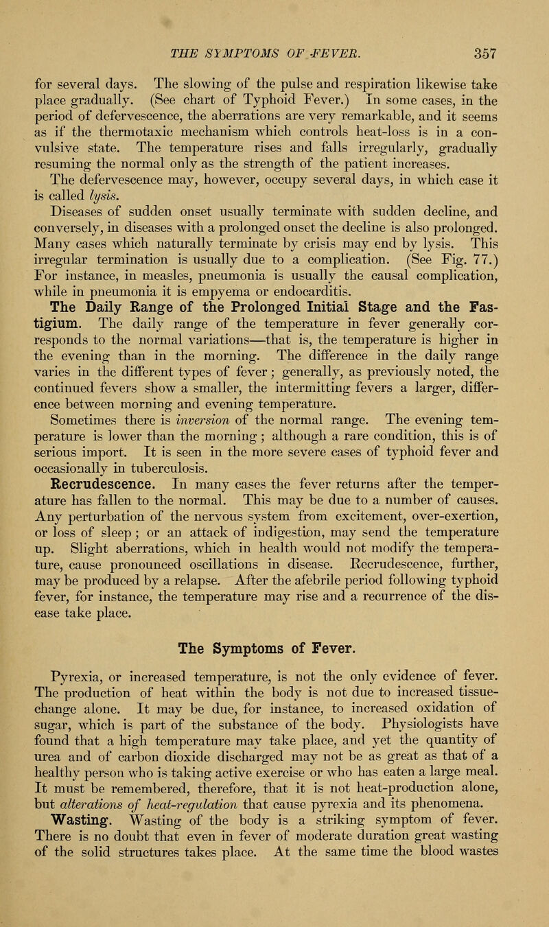 for several days. The slowing of the pulse and respiration likewise take place gradually. (See chart of Typhoid Fever.) In some cases, in the period of defervescence, the aberrations are very remarkable, and it seems as if the thermotaxic mechanism which controls heat-loss is in a con- vulsive state. The temperature rises and falls irregularly, gradually resuming the normal only as the strength of the patient increases. The defervescence may, however, occupy several days, in which case it is called lysis. Diseases of sudden onset usually terminate with sudden decline, and conversely, in diseases with a prolonged onset the decline is also prolonged. Many cases which naturally terminate by crisis may end by lysis. This irregular termination is usually due to a complication. (See Fig. 77.) For instance, in measles, pneumonia is usually the causal complication, while in pneumonia it is empyema or endocarditis. The Daily Range of the Prolonged Initial Stage and the Fas- tigium. The daily range of the temperature in fever generally cor- responds to the normal variations—that is, the temperature is higher in the evening than in the morning. The difference in the daily range varies in the different types of fever; generally, as previously noted, the continued fevers show a smaller, the intermitting fevers a larger, differ- ence between morning and evening temperature. Sometimes there is inversion of the normal range. The evening tem- perature is lower than the morning; although a rare condition, this is of serious import. It is seen in the more severe cases of typhoid fever and occasionally in tuberculosis. Recrudescence. In many cases the fever returns after the temper- ature has fallen to the normal. This may be due to a number of causes. Any perturbation of the nervous system from excitement, over-exertion, or loss of sleep; or an attack of indigestion, may send the temperature up. Slight aberrations, which in health would not modify the tempera- ture, cause pronounced oscillations in disease. Recrudescence, further, may be produced by a relapse. After the afebrile period following typhoid fever, for instance, the temperature may rise and a recurrence of the dis- ease take place. The Symptoms of Fever. Pyrexia, or increased temperature, is not the only evidence of fever. The production of heat within the body is not due to increased tissue- change alone. It may be due, for instance, to increased oxidation of sugar, which is part of the substance of the body. Physiologists have found that a high temperature may take place, and yet the quantity of urea and of carbon dioxide discharged may not be as great as that of a healthy person who is taking active exercise or Avho has eaten a large meal. It must be remembered, therefore, that it is not heat-production alone, but alterations of heat-regulation that cause pyrexia and its phenomena. Wasting. Wasting of the body is a striking symptom of fever. There is no doubt that even in fever of moderate duration great wasting of the solid structures takes place. At the same time the blood wastes