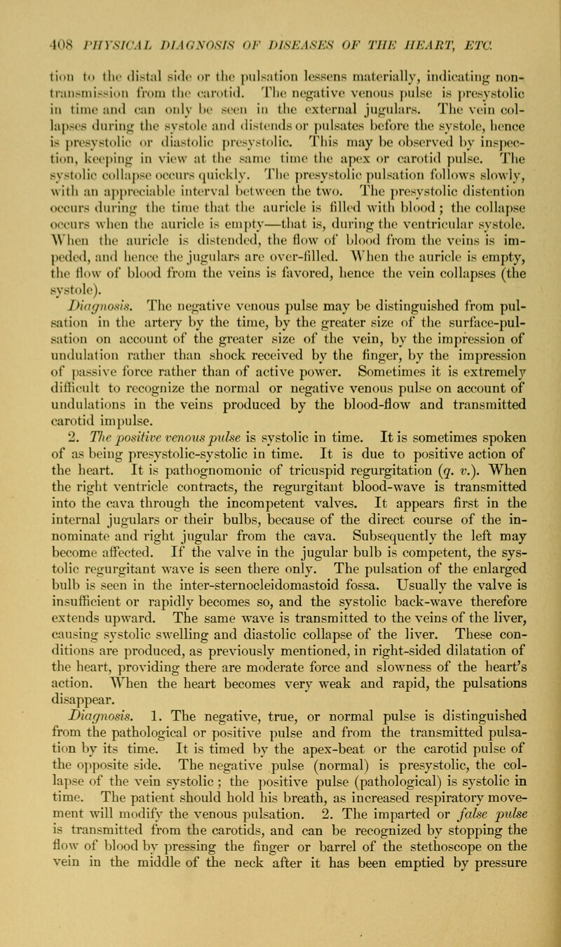 tion to ili«' distal side or die pulsation lessens materially, indicating 111 m- transmission from the carotid. The negative venous pulse is presystolic in time and can only be seen in the external jugulars. The vein col- lapses during the systole ami distends or pulsates before the systole, bence IS presystolic or diastolic presystolic. This may he observed by inspec- tion, keeping in view at the same time the apex or carotid pulse. The systolic collapse occurs quickly. The presystolic pulsation follows slowly, with an appreciable interval between the two. The presystolic distention occurs during the time that the auricle is tilled with blood J the collapse 0CCUr8 when the auricle is empty—that is, during the ventricular systole. When the auricle is distended, the flow of Mood from the veins is im- peded, and hence thejugulars are over-tilled. When the auricle is empty, the flow of blood from the veins is favored, hence the vein collapses (the systole). Diagnosis. The negative venous pulse may be distinguished from pul- sation in the artery by the time, by the greater size of the surface-pul- sation on account of the greater size of the vein, by the impression of undulation rather than shock received by the finger, by the impression of passive force rather than of active power. Sometimes it is extremety difficult to recognize the normal or negative venous pulse on account of undulations in the veins produced by the blood-flow and transmitted carotid impulse. 2. The positive venous pulse is systolic in time. It is sometimes spoken of as being presystolic-systolic in time. It is due to positive action of the heart. It is pathognomonic of tricuspid regurgitation (q. v.). When the right ventricle contracts, the regurgitant blood-wave is transmitted into the cava through the incompetent valves. It appears first in the internal jugulars or their bulbs, because of the direct course of the in- nominate and right jugular from the cava. Subsequently the left may become affected. If the valve in the jugular bulb is competent, the sys- tolic regurgitant wave is seen there only. The pulsation of the enlarged bulb is seen in the inter-sternocleidomastoid fossa. Usually the valve is insufficient or rapidly becomes so, and the systolic back-wave therefore extends upward. The same wave is transmitted to the veins of the liver, causing systolic swelling and diastolic collapse of the liver. These con- ditions are produced, as previously mentioned, in right-sided dilatation of the heart, providing there are moderate force and slowness of the heart's action. When the heart becomes very weak and rapid, the pulsations disappear. Diagnosis. 1. The negative, true, or normal pulse is distinguished from the pathological or positive pulse and from the transmitted pulsa- tion by its time. It is timed by the apex-beat or the carotid pulse of the opposite side. The negative pulse (normal) is presystolic, the col- lapse of the vein systolic ; the positive pulse (pathological) is systolic in time. The patient should hold his breath, as increased respiratory move- ment will modify the venous pulsation. 2. The imparted or false pulse is transmitted from the carotids, and can be recognized by stopping the flow of blood by pressing the finger or barrel of the stethoscope on the vein in the middle of the neck after it has been emptied by pressure