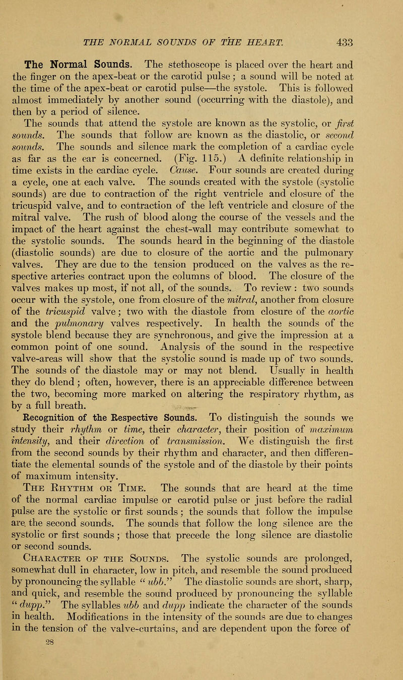 The Normal Sounds. The stethoscope is placed over the heart and the finger on the apex-beat or the carotid pulse; a sound will be noted at the time of the apex-beat or carotid pulse—the systole. This is followed almost immediately by another sound (occurring with the diastole), and then by a period of silence. The sounds that attend the systole are known as the systolic, or first sounds. The sounds that follow are known as the diastolic, or second sounds. The sounds and silence mark the completion of a cardiac cycle as far as the ear is concerned. (Fig. 115.) A definite relationship in time exists in the cardiac cycle. Cause. Four sounds are created during a cycle, one at each valve. The sounds created with the systole (systolic sounds) are due to contraction of the right ventricle and closure of the tricuspid valve, and to contraction of the left ventricle and closure of the mitral valve. The rush of blood along the course of the vessels and the impact of the heart against the chest-wall may contribute somewhat to the systolic sounds. The sounds heard in the beginning of the diastole (diastolic sounds) are due to closure of the aortic and the pulmonary valves. They are due to the tension produced on the valves as the re- spective arteries contract upon the columns of blood. The closure of the valves makes up most, if not all, of the sounds. To review : two sounds occur with the systole, one from closure of the mitral, another from closure of the tricuspid valve; two with the diastole from closure of the aortic and the pulmonary valves respectively. In health the sounds of the systole blend because they are synchronous, and give the impression at a common point of one sound. Analysis of the sound in the respective valve-areas will show that the systolic sound is made up of two sounds. The sounds of the diastole may or may not blend. Usually in health they do blend; often, however, there is an appreciable difference between the two, becoming more marked on altering the respiratory rhythm, as by a full breath. ,- Recognition of the Respective Sounds. To distinguish the sounds we study their rhythm or time, their character, their position of maximum intensity, and their direction of transmission. We distinguish the first from the second sounds by their rhythm and character, and then differen- tiate the elemental sounds of the systole and of the diastole by their points of maximum intensity. The Rhythm or Time. The sounds that are heard at the time of the normal cardiac impulse or carotid pulse or just before the radial pulse are the systolic or first sounds ; the sounds that follow the impulse are. the second sounds. The sounds that follow the long silence are the systolic or first sounds; those that precede the long silence are diastolic or second sounds. Character of the Sounds. The systolic sounds are prolonged, somewhat dull in character, low in pitch, and resemble the sound produced by pronouncing the syllable  ubb. The diastolic sounds are short, sharp, and quick, and resemble the sound produced by pronouncing the syllable  dupp. The syllables ubb and dupp indicate the character of the sounds in health. Modifications in the intensity of the sounds are due to changes in the tension of the valve-curtains, and are dependent upon the force of