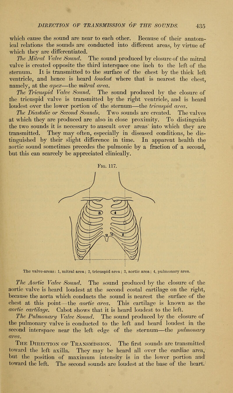 which cause the sound are near to each other. Because of their anatom- ical relations the sounds are conducted into different areas, by virtue of which they are differentiated. The Mitral Valve Sound. The sound produced by closure of the mitral valve is created opposite the third interspace one inch to the left of the sternum. It is transmitted to the surface of the chest by the thick left ventricle, and hence is heard loudest where that is nearest the chest, namely, at the apex—the mitral area. The Tricuspid Valve Sound. The sound produced by the closure of the tricuspid valve is transmitted by the right ventricle, and is heard loudest over the lower portion of the sternum—the tricuspid area. The Diastolic or Second Sounds. Two sounds are created. The valves at which they are produced are also in close proximity. To distinguish the two sounds it is necessary to auscult over areas' into which they are transmitted. They may often, especially in diseased conditions, be dis- tinguished by their slight difference in time. In apparent health the aortic sound sometimes precedes the pulmonic by a fraction of a second, but this can scarcely be appreciated clinically. The valve-areas: 1, mitral area; 2, tricuspid area; 3, aortic area; 4, pulmonary area. The Aortic Valve Sound. The sound produced by the closure of the aortic valve is heard loudest at the second costal cartilage on the right, because the aorta which conducts the sound is nearest the surface of the chest at this point—the aortic area. This cartilage is known as the aortic cartilage. Cabot shows that it is heard loudest to the left. The Pulmonary Valve Sound. The sound produced by the closure of the pulmonary valve is conducted to the left and heard loudest in the second interspace near the left edge of the sternum—the pulmonary area. The Direction of Transmission. The first sounds are transmitted toward the left axilla. They may be heard all over the cardiac area, but the position of maximum intensity is in the lower portion and toward the left. The second sounds are loudest at the base of the heart.