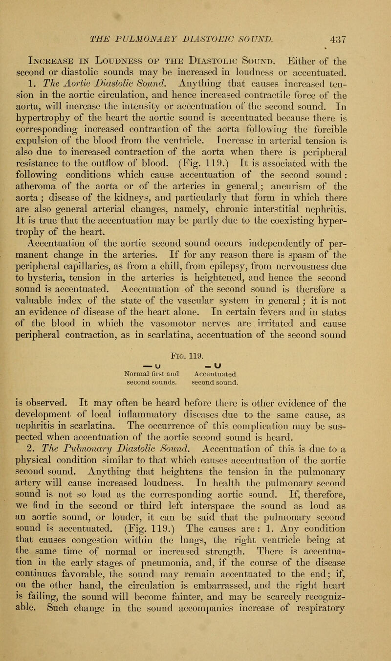 Increase in Loudness of the Diastolic Sound. Either of the second or diastolic sounds may be increased in loudness or accentuated. 1. The Aortic Diastolic Soynd. Anything that causes increased ten- sion in the aortic circulation, and hence increased contractile force of the aorta, will increase the intensity or accentuation of the second sound. In hypertrophy of the heart the aortic sound is accentuated because there is corresponding increased contraction of the aorta following the forcible expulsion of the blood from the ventricle. Increase in arterial tension is also due to increased contraction of the aorta when there is peripheral resistance to the outflow of blood. (Fig. 119.) It is associated with the following conditions which cause accentuation of the second sound: atheroma of the aorta or of the arteries in general.; aneurism of the aorta; disease of the kidneys, aud particularly that form in which there are also general arterial changes, namely, chronic interstitial nephritis. It is true that the accentuation may be partly due to the coexisting hyper- trophy of the heart. Accentuation of the aortic second sound occurs independently of per- manent change in the arteries. If for any reason there is spasm of the peripheral capillaries, as from a chill, from epilepsy, from nervousness due to hysteria, tension in the arteries is heightened, and hence the second sound is accentuated. Accentuation of the second sound is therefore a valuable index of the state of the vascular system in general; it is not an evidence of disease of the heart alone. In certain fevers and in states of the blood in which the vasomotor nerves are irritated and cause peripheral contraction, as in scarlatina, accentuation of the second sound Fig. 119. — u -U Normal first and Accentuated second sounds. second sound. is observed. It may often be heard before there is other evidence of the development of local inflammatory diseases due to the same cause, as nephritis in scarlatina. The occurrence of this complication may be sus- pected when accentuation of the aortic second sound is heard. 2. The Pulmonary Diastolic Sound. Accentuation of this is due to a physical condition similar to that which causes accentuation of the aortic second sound. Anything that heightens the tension in the pulmonary artery will cause increased loudness. In health the pulmonary second sound is not so loud as the corresponding aortic sound. If, therefore, we find in the second or third left interspace the sound as loud as an aortic sound, or louder, it can be said that the pulmonary second sound is accentuated. (Fig. 119.) The causes are: 1. Any condition that causes congestion within the lungs, the right ventricle being at the same time of normal or increased strength. There is accentua- tion in the early stages of pneumonia, and, if the course of the disease continues favorable, the sound may remain accentuated to the end; if, on the other hand, the circulation is embarrassed, and the right heart is failing, the sound will become fainter, and may be scarcely recogniz- able. Such change in the sound accompanies increase of respiratory