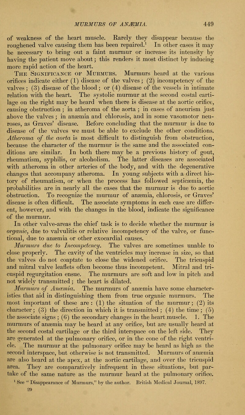 of weakness of the heart muscle. Rarely they disappear because the roughened valve causing them has been repaired.1 In other cases it may be necessary to bring out a faint murmur or increase its intensity by having the patient move about; this renders it most distinct by inducing more rapid action of the heart. The Significance of Muemues. Murmurs heard at the various orifices indicate either (1) disease of the valves; (2) incompetency of the valves ; (3) disease of the blood; or (4) disease of the vessels in intimate relation with the heart. The systolic murmur at the second costal carti- lage on the right may be heard when there is disease at the aortic orifice, causing obstruction; in atheroma of the aorta ; in cases of aneurism just above the valves; in anaemia and chlorosis, and in some vasomotor neu- roses, as Graves' disease. Before concluding that the murmur is due to disease of the valves we must be able to exclude the other conditions. Atheroma of the aorta is most difficult to distinguish from obstruction, because the character of the murmur is the same and the associated con- ditions are similar. In both there may be a previous history of gout, rheumatism, syphilis, or alcoholism. The latter diseases are associated with atheroma in other arteries of the body, and with the degenerative changes that accompany atheroma. In young subjects with a direct his- tory of rheumatism, or when the process has followed septicaemia, the probabilities are in nearly all the cases that the murmur is due to aortic obstruction. To recognize the murmur of anaemia, chlorosis, or Graves' disease is often difficult. The associate symptoms in each case are differ- ent, however, and with the changes in the blood, indicate the significance of the murmur. In other valve-areas the chief task is to decide whether the murmur is organic, due to valvulitis or relative incompetency of the valve, or func- tional, due to anaemia or other exocardial causes. Murmurs due to Incompetency. The valves are sometimes unable to close properly. The cavity of the ventricles may increase in size, so that the valves do not coaptate to close the widened orifice. The tricuspid and mitral valve leaflets often become thus incompetent. Mitral and tri- cuspid regurgitation ensue. The murmurs are soft and low in pitch and not widely transmitted; the heart is dilated. Murmurs of Ancemia. The murmurs of anaemia have some character- istics that aid in distinguishing them from true organic murmurs. The most important of these are : (1) the situation of the murmur; (2) its character; (3) the direction in which it is transmitted ; (4) the time ; (5) the associate signs ; (6) the secondary changes in the heart muscle. 1. The murmurs of anaemia may be heard at any orifice, but are usually heard at the second costal cartilage or the third interspace on the left side. They are generated at the pulmonary orifice, or in the cone of the right ventri- cle. The murmur at the pulmonary orifice may be heard as high as the second interspace, but otherwise is not transmitted. Murmurs of anaemia are also heard at the apex, at the aortic cartilage, and over the tricuspid area. They are comparatively infrequent in these situations, but par- take of the same nature as the murmur heard at the pulmonary orifice. 1 See  Disappearance of Murmurs, by the author. British Medical Journal, 1897.