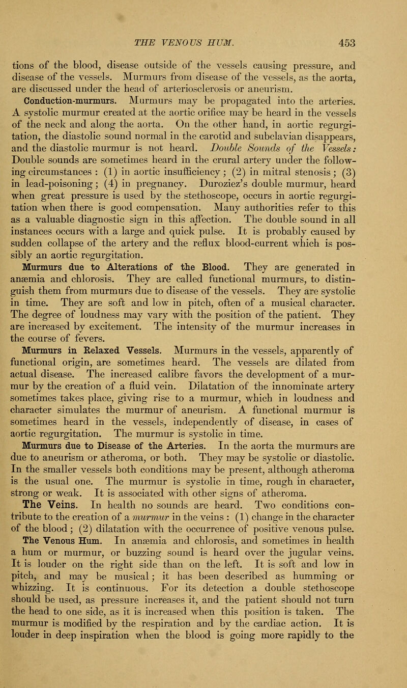 tions of the blood, disease outside of the vessels causing pressure, and disease of the vessels. Murmurs from disease of the vessels, as the aorta, are discussed under the head of arteriosclerosis or aneurism. Conduction-murmurs. Murmurs may be propagated into the arteries. A systolic murmur created at the aortic orifice may be heard in the vessels of the neck and along the aorta. On the other hand, in aortic regurgi- tation, the diastolic sound normal in the carotid and subclavian disappears, and the diastolic murmur is not heard. Double Sounds of the Vessels: Double sounds are sometimes heard in the crural artery under the follow- ing circumstances : (1) in aortic insufficiency; (2) in mitral stenosis; (3) in lead-poisoning; (4) in pregnancy. Duroziez's double murmur, heard when great pressure is used by the stethoscope, occurs in aortic regurgi- tation when there is good compensation. Many authorities refer to this as a valuable diagnostic sign in this affection. The double sound in all instances occurs with a large and quick pulse. It is probably caused by sudden collapse of the artery and the reflux blood-current which is pos- sibly an aortic regurgitation. Murmurs due to Alterations of the Blood. They are generated in anaemia and chlorosis. They are called functional murmurs, to distin- guish them from murmurs due to disease of the vessels. They are systolic in time. They are soft and low in pitch, often of a musical character. The degree of loudness may vary with the position of the patient. They are increased by excitement. The intensity of the murmur increases in the course of fevers. Murmurs in Relaxed Vessels. Murmurs in the vessels, apparently of functional origin, are sometimes heard. The vessels are dilated from actual disease. The increased calibre favors the development of a mur- mur by the creation of a fluid vein. Dilatation of the innominate artery sometimes takes place, giving rise to a murmur, which in loudness and character simulates the murmur of aneurism. A functional murmur is sometimes heard in the vessels, independently of disease, in cases of aortic regurgitation. The murmur is systolic in time. Murmurs due to Disease of the Arteries. In the aorta the murmurs are due to aneurism or atheroma, or both. They may be systolic or diastolic. In the smaller vessels both conditions may be present, although atheroma is the usual one. The murmur is systolic in time, rough in character, strong or weak. It is associated with other signs of atheroma. The Veins. In health no sounds are heard. Two conditions con- tribute to the creation of a murmur in the veins : (1) change in the character of the blood; (2) dilatation with the occurrence of positive venous pulse. The Venous Hum. In anaemia and chlorosis, and sometimes iD health a hum or murmur, or buzzing sound is heard over the jugular veins. It is louder on the right side than on the left. It is soft and low in pitch, and may be musical; it has been described as hummiug or whizzing. It is continuous. For its detection a double stethoscope should be used, as pressure increases it, and the patient should not turn the head to one side, as it is increased when this position is taken. The murmur is modified by the respiration and by the cardiac action. It is louder in deep inspiration when the blood is going more rapidly to the