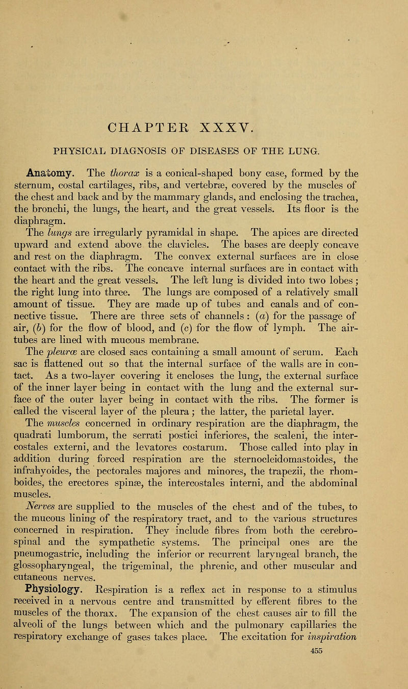 CHAPTER XXXV. PHYSICAL DIAGNOSIS OF DISEASES OF THE LUNG. Anatomy. The thorax is a conical-shaped bony case, formed by the sternum, costal cartilages, ribs, and vertebrae, covered by the muscles of the chest and back and by the mammary glands, and enclosing the trachea, the bronchi, the lungs, the heart, and the great vessels. Its floor is the diaphragm. The lungs are irregularly pyramidal in shape. The apices are directed upward and extend above the clavicles. The bases are deeply concave and rest on the diaphragm. The convex external surfaces are in close contact with the ribs. The concave internal surfaces are in contact with the heart and the great vessels. The left lung is divided into two lobes; the right lung into three. The lungs are composed of a relatively small amount of tissue. They are made up of tubes and canals and of con- nective tissue. There are three sets of channels : (a) for the passage of air, (6) for the flow of blood, and (c) for the flow of lymph. The air- tubes are lined with mucous membrane. The pleurae are closed sacs containing a small amount of serum. Each sac is flattened out so that the internal surface of the walls are in con- tact. As a two-layer covering it encloses the lung, the external surface of the inner layer being in contact with the lung and the external sur- face of the outer layer being in contact with the ribs. The former is called the visceral layer of the pleura; the latter, the parietal layer. The muscles concerned in ordinary respiration are the diaphragm, the quadrati lumborum, the serrati postici inferiores, the scaleni, the inter- costales externi, and the levatores costarum. Those called into play in addition during forced respiration are the sternocleidomastoides, the infrahyoides, the pectorales majores and minores, the trapezii, the rhom- boides, the erectores spinse, the intercostales interni, and the abdominal muscles. Nerves are supplied to the muscles of the chest and of the tubes, to the mucous lining of the respiratory tract, and to the various structures concerned in respiration. They include fibres from both the cerebro- spinal and the sympathetic systems. The principal ones are the pneumogastric, including the inferior or recurrent laryngeal branch, the glossopharyngeal, the trigeminal, the phrenic, and other muscular and cutaneous nerves. Physiology. Eespiration is a reflex act in response to a stimulus received in a nervous centre and transmitted by eiferent fibres to the muscles of the thorax. The expansion of the chest causes air to fill the alveoli of the lungs between which and the pulmonary capillaries the respiratory exchange of gases takes place. The excitation for inspiration