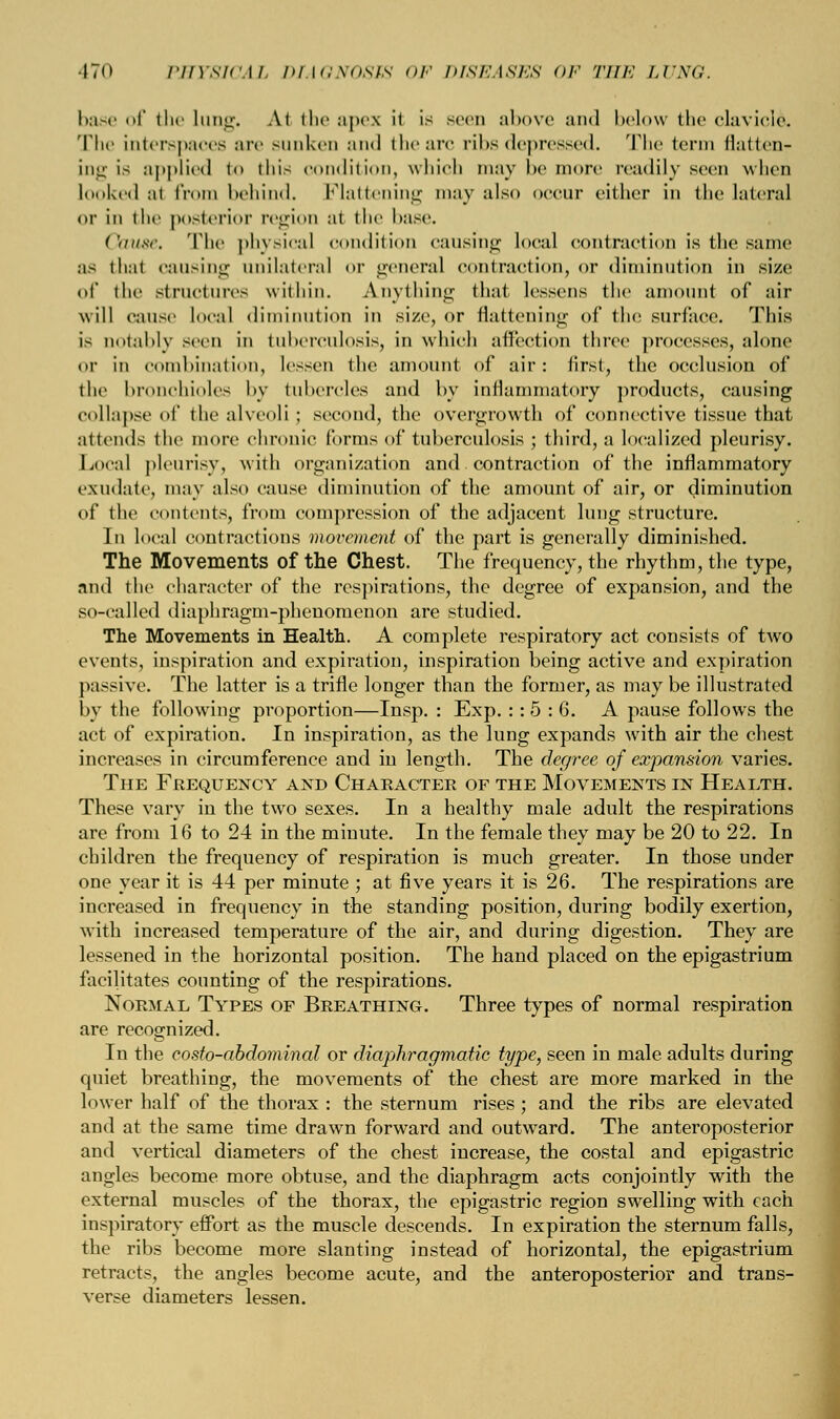 base of the Lung. Al the apex ii is seen above and below the clavicles The interspaces are sunken ami the arc ribs depressed. The term flatten- ing is applied to this condition, which may be more readily seen when looked al from behind. Flattening may also occur cither in the lateral or in the posterior region al the base. Cause. The physical condition causing local contraction is the same as that causing unilateral or general contraction, or diminution in size of the structures \vithiu. Anything that lessens the amount of air will cause local diminution in size, or flattening of the surface. This is notably seen in tuberculosis, in which affection three processes, alone or in combination, lessen the amount of air: first, the occlusion of the bronchioles by tubercles and by inflammatory products, causing collapse of the alveoli ; second, the overgrowth of connective tissue that attends the more chronic forms of tuberculosis ; third, a localized pleurisy. Local pleurisy, with organization and. contraction of the inflammatory exudate, may also cause diminution of the amount of air, or diminution of the contents, from compression of the adjacent lung structure. In local contractions movement of the part is generally diminished. The Movements of the Chest. The frequency, the rhythm, the type, and the character of the respirations, the degree of expansion, and the so-called diaphragm-phenomenon are studied. The Movements in Health. A complete respiratory act consists of two events, inspiration and expiration, inspiration being active and expiration passive. The latter is a trifle longer than the former, as may be illustrated by the following proportion—Insp. : Exp. :: 5 : 6. A pause follows the act of expiration. In inspiration, as the lung expands with air the chest increases in circumference and in length. The degree of expansion varies. The Frequency and Character of the Movements in Health. These vary in the two sexes. In a healthy male adult the respirations are from 16 to 24 in the minute. In the female they may be 20 to 22. In children the frequency of respiration is much greater. In those under one year it is 44 per minute ; at five years it is 26. The respirations are increased in frequency in the standing position, during bodily exertion, with increased temperature of the air, and during digestion. They are lessened in the horizontal position. The hand placed on the epigastrium facilitates counting of the respirations. Normal Types of Breathing. Three types of normal respiration are recognized. In the costo-abdominal or diaphragmatic type, seen in male adults during quiet breathing, the movements of the chest are more marked in the lower half of the thorax : the sternum rises ; and the ribs are elevated and at the same time drawn forward and outward. The anteroposterior and vertical diameters of the chest increase, the costal and epigastric angles become more obtuse, and the diaphragm acts conjointly with the external muscles of the thorax, the epigastric region swelling with. each, inspiratory effort as the muscle descends. In expiration the sternum falls, the ribs become more slanting instead of horizontal, the epigastrium retracts, the angles become acute, and the anteroposterior and trans- verse diameters lessen.