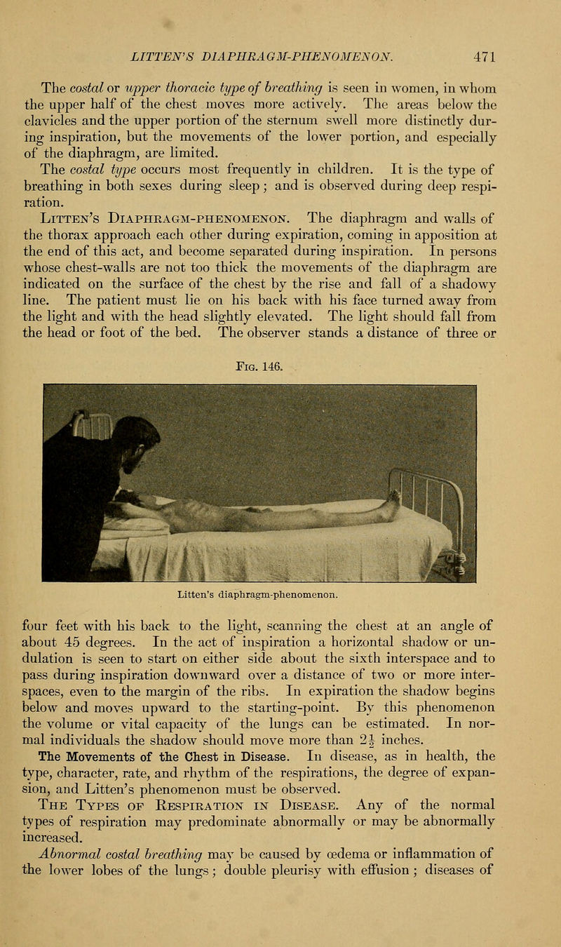 The costal or upper thoracic type of breathing is seen in women, in whom the upper half of the chest moves more actively. The areas below the clavicles and the upper portion of the sternum swell more distinctly dur- ing inspiration, but the movements of the lower portion, and especially of the diaphragm, are limited. The costal type occurs most frequently in children. It is the type of breathing in both sexes during sleep; and is observed during deep respi- ration. Litten's Diaphragm-phenomenon. The diaphragm and walls of the thorax approach each other during expiration, coming in apposition at the end of this act, and become separated during inspiration. In persons whose chest-walls are not too thick the movements of the diaphragm are indicated on the surface of the chest by the rise and fall of a shadowy line. The patient must lie on his back with his face turned away from the light and with the head slightly elevated. The light should fall from the head or foot of the bed. The observer stands a distance of three or Fig. 146. . four feet with his back to the light, scanning the chest at an angle of about 45 degrees. In the act of inspiration a horizontal shadow or un- dulation is seen to start on either side about the sixth interspace and to pass during inspiration downward over a distance of two or more inter- spaces, even to the margin of the ribs. In expiration the shadow begins below and moves upward to the starting-point. By this phenomenon the volume or vital capacity of the lungs can be estimated. In nor- mal individuals the shadow should move more than 2\ inches. The Movements of the Chest in Disease. In disease, as in health, the type, character, rate, and rhythm of the respirations, the degree of expan- sion, and Litten's phenomenon must be observed. The Types op Eespiration in Disease. Any of the normal types of respiration may predominate abnormally or may be abnormally increased. Abnormal costal breathing may be caused by oedema or inflammation of the lower lobes of the lungs; double pleurisy with effusion ; diseases of