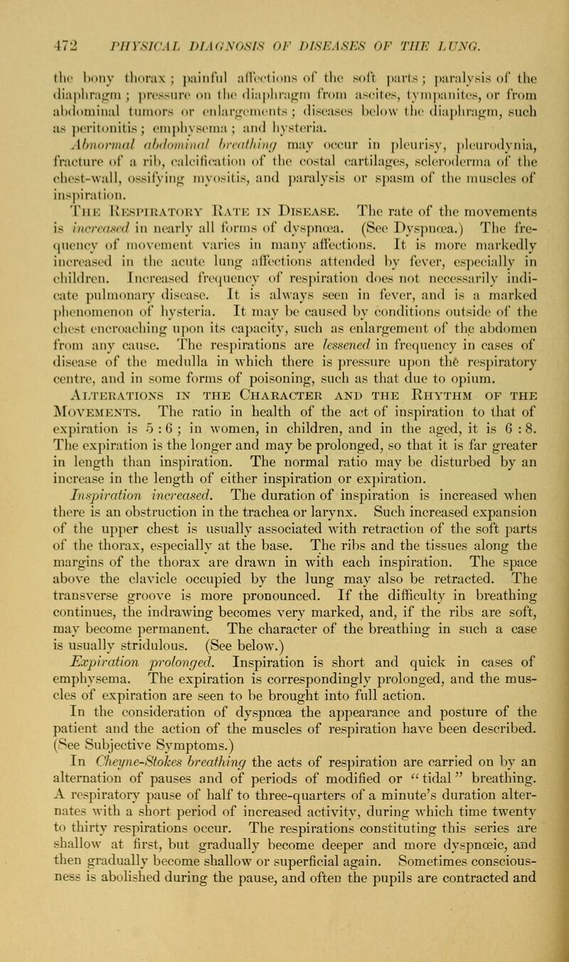 the bony thorax; painful affections of the soft parts; paralysis of the diaphragm ; pressure on the diaphragm from ascites, tympanites, or from abdominal tumors <>r enlargements; diseases below the diaphragm, such ;is peritonitis; emphysema; and hysteria. Abnormal abdominal breathing may occur in pleurisy, pleurodynia, fracture of a rib, calcification of the costal cartilages, scleroderma of the chest-wall, ossifying myositis, and paralysis or spasm of the muscles of inspiration. The Respirators Rate in Disease. The rate of the movements is increased in nearly all forms of dyspnoea. (See Dyspnoea.) The fre- quency of movemenl varies in many affections. It is more markedly increased in the acute lung affections attended by fever, especially in children. Increased frequency of respiration does not necessarily indi- cate pulmonary disease. It is always seen in fever, and is a marked phenomenon of hysteria. It may be caused by conditions outside of the chest encroaching upon its capacity, such as enlargement of the abdomen from any cause. The respirations are lessened in frequency in cases of disease of the medulla in which there is pressure upon the respiratory centre, and in some forms of poisoning, such as that due to opium. Alterations in the Character and the Rhythm of the MOVEMENTS. The ratio in health of the act of inspiration to that of expiration is 5 :6; in women, in children, and in the aged, it is 6:8. The expiration is the longer and may be prolonged, so that it is far greater in length than inspiration. The normal ratio may be disturbed by an increase in the length of either inspiration or expiration. Inxj)ir(rfion increased. The duration of inspiration is increased when there is an obstruction in the trachea or larynx. Such increased expansion of the upper chest is usually associated with retraction of the soft parts of the thorax, especially at the base. The ribs and the tissues along the margins of the thorax are drawn in with each inspiration. The space above the clavicle occupied by the lung may also be retracted. The transverse groove is more pronounced. If the difficulty in breathing continues, the indrawing becomes very marked, and, if the ribs are soft, may become permanent. The character of the breathing in such a case is usually stridulous. (See below.) Expiration prolonged. Inspiration is short and quick in cases of emphysema. The expiration is correspondingly prolonged, and the mus- cles of expiration are seen to be brought into full action. In the consideration of dyspnoea the appearance and posture of the patient and the action of the muscles of respiration have been described. (See Subjective Symptoms.) In Cheyne-Stokes breathing the acts of respiration are carried on by an alternation of pauses and of periods of modified or  tidal breathing. A respiratory pause of half to three-quarters of a minute's duration alter- nates with a short period of increased activity, during which time twenty to thirty respirations occur. The respirations constituting this series are shallow at first, but gradually become deeper and more dyspneeic, and then gradually become shallow or superficial again. Sometimes conscious- ness is abolished during the pause, and often the pupils are contracted and