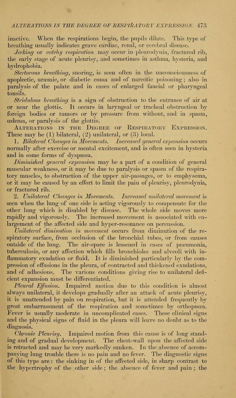 inactive. When the respirations begin, the pupils dilate. This type of breathing usually indicates grave cardiac, renal, or cerebral disease. Jerking or catchy respiration may occur in pleurodynia, fractured rib, the early stage of acute pleurisy, and sometimes in asthma, hysteria, and hydrophobia. Stertorous breathing, snoring, is seen often in the unconsciousness.of apoplectic, urseraic, or diabetic coma and of narcotic poisoning; also in paralysis of the palate and in cases of enlarged faucial or pharyngeal tonsils. Stridulous breathing is a sign of obstruction to the entrance of air at or near the glottis. It occurs in laryngeal or tracheal obstruction by foreign bodies or tumors or by pressure from without, and in spasm, oedema, or paralysis of the glottis. Alterations in the Degree of Respiratory Expression. These may be (1) bilateral, (2) unilateral, or (3) local. 1. Bilateral Changes in Movements. Increased general expansion occurs normally after exercise or mental excitement, and is often seen in hysteria and in some forms of dyspnoea. Diminished general expansion may be a part of a condition of general muscular weakness, or it may be due to paralysis or spasm of the respira- tory muscles, to obstruction of the upper air-passages, or to emphysema, or it may be caused by an effort to limit the pain of pleurisy, pleurodynia, or fractured rib. 2. Unilateral Changes in Movements. Increased unilateral movement is seen when the lung of one side is acting vigorously to compensate for the other lung which is disabled by disease. The whole side moves more rapidly and vigorously. The increased movement is associated with en- largement of the affected side and hyper-resonance on percussion. Unilateral diminution in movement occurs from diminution of the re- spiratory surface, from occlusion of the bronchial tubes, or from causes outside of the lung. The air-space is lessened in cases of pneumonia, tuberculosis, or any affection which fills bronchioles and alveoli with in- flammatory exudation or fluid. It is diminished particularly by the com- pression of effusions in the pleura, of contracted and thickened exudations, and of adhesions. The various conditions giving rise to unilateral defi- cient expansion must be differentiated. Pleural Effusion. Impaired motion due to this condition is almost always unilateral, it develops gradually after an attack of acute pleurisy, it is unattended by pain on respiration, but it is attended frequently by great embarrassment of the respiration and sometimes by orthopncea. Fever is usually moderate in uncomplicated cases. These clinical signs and the physical signs of fluid in the pleura will leave no doubt as to the diagnosis. Chronic Pleurisy. Impaired motion from this cause is of long stand- ing and of gradual development. The chest-wall upon the affected side is retracted and may be very markedly sunken. In the absence of accom- panying lung trouble there is no pain and no fever. The diagnostic signs of this type are : the sinking in of the affected side, in sharp contrast to the hypertrophy of the other side; the absence of fever and pain ; the