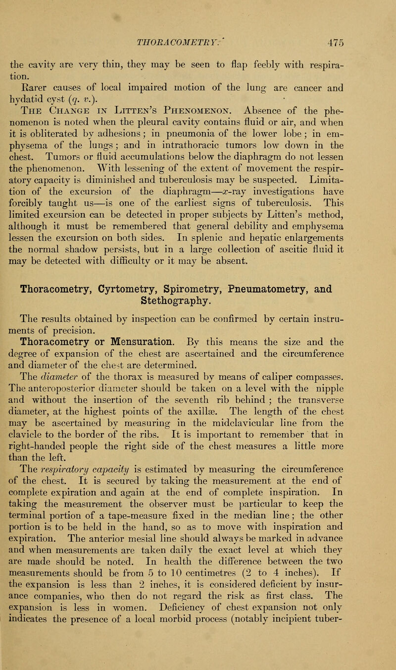 the cavity are very thin, they may be seen to flap feebly with respira- tion. Rarer causes of local impaired motion of the lung are cancer and hydatid cyst (g. v.). The Change in Litten's Phenomenon. Absence of the phe- nomenon is noted when the pleural cavity contains fluid or air, and when it is obliterated by adhesions; in pneumonia of the lower lobe; in em- physema of the lungs; and in intrathoracic tumors low down in the chest. Tumors or fluid accumulations below the diaphragm do not lessen the phenomenon. With lessening of the extent of movement the respir- atory capacity is diminished and tuberculosis may be suspected. Limita- tion of the excursion of the diaphragm—x-ray investigations have forcibly taught us—is one of the earliest signs of tuberculosis. This limited excursion can be detected in proper subjects by Litten's method, although it must be remembered that general debility and emphysema lessen the excursion on both sides. In splenic and hepatic enlargements the normal shadow persists, but in a large collection of ascitic fluid it may be detected with difficulty or it may be absent. Thoracometry, Cyrtometry, Spirometry, Pneumatometry, and Stethography. The results obtained by inspection can be confirmed by certain instru- ments of precision. Thoracometry or Mensuration. By this means the size and the degree of expansion of the chest are ascertained and the circumference and diameter of the chest are determined. The diameter of the thorax is measured by means of caliper compasses. The anteroposterior diameter should be taken on a level with the nipple and without the insertion of the seventh rib behind ; the transverse diameter, at the highest points of the axillae. The length of the chest may be ascertained by measuring in the midclavicular line from the clavicle to the border of the ribs. It is important to remember that in right-handed people the right side of the chest measures a little more than the left. The respiratory capacity is estimated by measuring the circumference of the chest. It is secured by taking the measurement at the end of complete expiration and again at the end of complete inspiration. In taking the measurement the observer must be particular to keep the terminal portion of a tape-measure fixed in the median line; the other portion is to be held in the hand, so as to move with inspiration and expiration. The anterior mesial line should always be marked in advance and when measurements are taken daily the exact level at which they are made should be noted. In health the difference between the two measurements should be from 5 to 10 centimetres (2 to 4 inches). If the expansion is less than 2 inches, it is considered deficient by insur- ance companies, who then do not regard the risk as first class. The expansion is less in women. Deficiency of chest expansion not only indicates the presence of a local morbid process (notably incipient tuber-