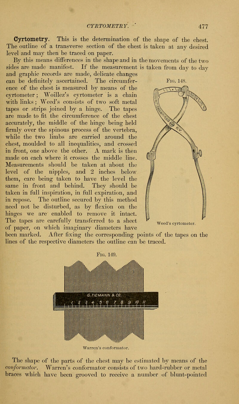 Cyrtometry. This is the determination of the shape of the chest. The outline of a transverse section of the chest is taken at any desired level and may then be traced on paper. By this means differences in the shape and in the movements of the two sides are made manifest. If the measurement is taken from day to day and graphic records are made, delicate changes can be definitely ascertained. The circumfer- Fig. 148. ence of the chest is measured by means of the cyrtometer; Woillez's cyrtometer is a chain with links; Weed's consists of two soft metal tapes or strips joined by a hinge. The tapes are made to fit the circumference of the chest accurately, the middle of the hinge being held firmly over the spinous process of the vertebra, while the two limbs are carried around the chest, moulded to all inequalities, and crossed in front, one above the other. A mark is then made on each where it crosses the middle line. Measurements should be taken at about the level of the nipples, and 2 inches below them, care being taken to have the level the same in front and behind. They should be taken in full inspiration, in full expiration, and in repose. The outline secured by this method need not be disturbed, as by flexion on the hinges we are enabled to remove it intact. The tapes are carefully transferred to a sheet of paper, on which imaginary diameters have been marked. After fixing the corresponding points of the tapes on the lines of the respective diameters the outline can be traced. Weed's cyrtometer. Warren's conformator. The shape of the parts of the chest may be estimated by means of the conformator. Warren's conformator consists of two hard-rubber or metal braces which have been grooved to receive a number of blunt-pointed