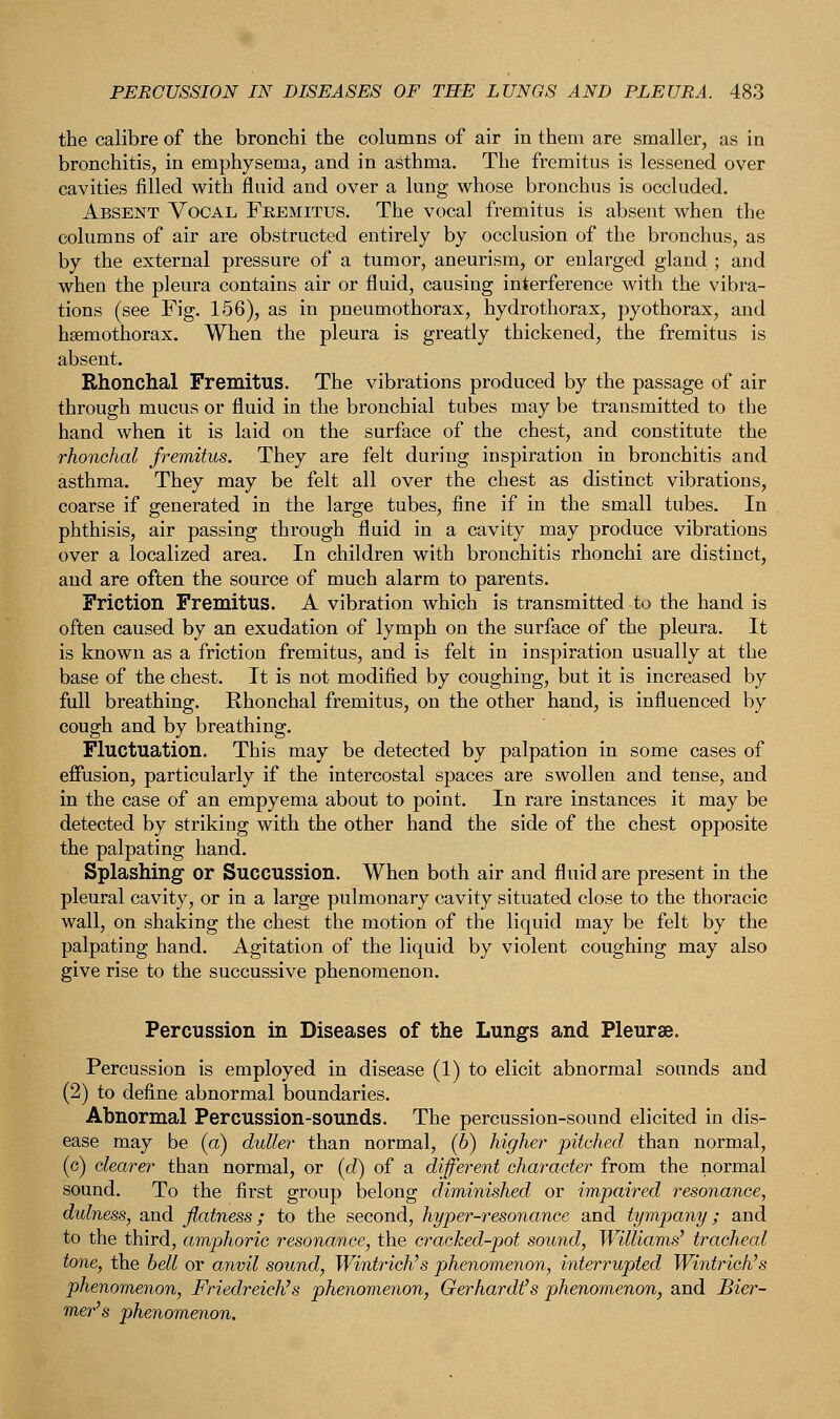 the calibre of the bronchi the columns of air in them are smaller, as in bronchitis, in emphysema, and in asthma. The fremitus is lessened over cavities filled with fluid and over a lung whose bronchus is occluded. Absent Vocal Fremitus. The vocal fremitus is absent when the columns of air are obstructed entirely by occlusion of the bronchus, as by the external pressure of a tumor, aneurism, or enlarged gland ; and when the pleura contains air or fluid, causing interference with the vibra- tions (see Fig. 156), as in pneumothorax, hydrothorax, pyothorax, and hemothorax. When the pleura is greatly thickened, the fremitus is absent. Rhonchal Fremitus. The vibrations produced by the passage of air through mucus or fluid in the bronchial tubes may be transmitted to the hand when it is laid on the surface of the chest, and constitute the rhonchal fremitus. They are felt during inspiration in bronchitis and asthma. They may be felt all over the chest as distinct vibrations, coarse if generated in the large tubes, fine if in the small tubes. In phthisis, air passing through fluid in a cavity may produce vibrations over a localized area. In children with bronchitis rhonchi are distinct, and are often the source of much alarm to parents. Friction Fremitus. A vibration which is transmitted to the hand is often caused by an exudation of lymph on the surface of the pleura. It is known as a friction fremitus, and is felt in inspiration usually at the base of the chest. It is not modified by coughing, but it is increased by full breathing. Rhonchal fremitus, on the other hand, is influenced by cough and by breathing. Fluctuation. This may be detected by palpation in some cases of effusion, particularly if the intercostal spaces are swollen and tense, and in the case of an empyema about to point. In rare instances it may be detected by striking with the other hand the side of the chest opposite the palpating hand. Splashing or Succussion. When both air and fluid are present in the pleural cavity, or in a large pulmonary cavity situated close to the thoracic wall, on shaking the chest the motion of the liquid may be felt by the palpating hand. Agitation of the liquid by violent coughing may also give rise to the succussive phenomenon. Percussion in Diseases of the Lungs and Pleurae. Percussion is employed in disease (1) to elicit abnormal sounds and (2) to define abnormal boundaries. Abnormal Percussion-sounds. The percussion-sound elicited in dis- ease may be (a) duller than normal, (6) higher pitched than normal, (c) clearer than normal, or (d) of a different character from the normal sound. To the first group belong diminished or impaired resonance, dulness, and flatness; to the second, hyper-resonance and tympany; and to the third, amphoric resonance, the cracked-pot sound, Williams' tracheal tone, the bell or anvil sound, Wintrich's phenomenon, interrupted Wintrich's phenomenon, Friedreich's phenomenon, Gerhard? s phenomenon, and Bier- mer's phenomenon.