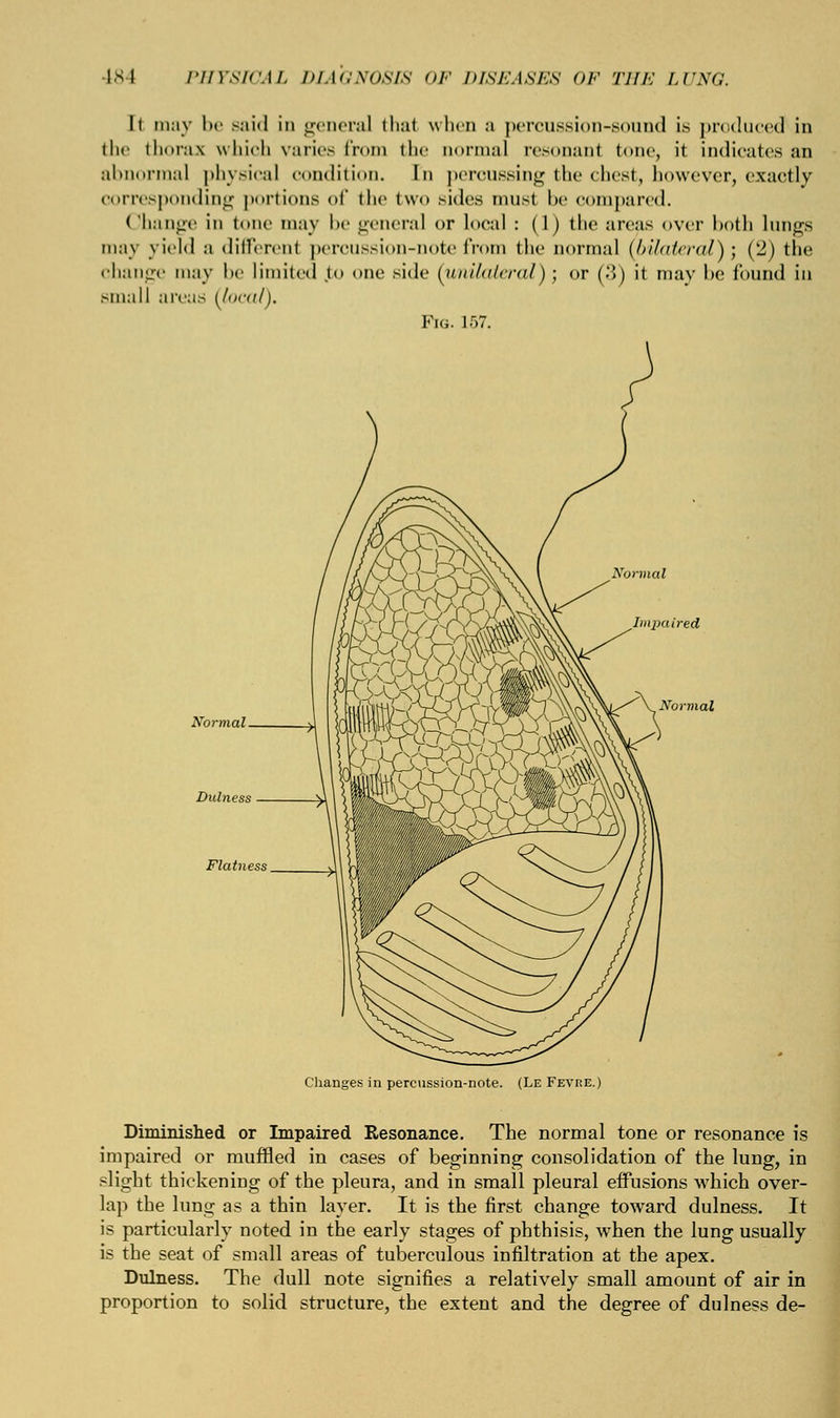 It may be said in genera] thai when a percussion-sound is produced in the thorax which varies from the normal resonanl tone, it indicates an abnormal physical condition. In percussing the chest, however, exactly corresponding portions of the two sides musl be compared. Change in tone may be general or local : (1) the areas over both lungs may yield a dilVerent percussion-note from the normal {bilateral)', ('2) the change may be limited to one side (unilateral) ; or (:\) it may be found in small area.' (local). Fig. 157. Changes in percussion-note. (Le Fevre.) Diminished or Impaired Resonance. The normal tone or resonance is impaired or muffled in cases of beginning consolidation of the lung, in slight thickening of the pleura, and in small pleural effusions which over- lap the lung as a thin layer. It is the first change toward dulness. It is particularly noted in the early stages of phthisis, when the lung usually is the seat of small areas of tuberculous infiltration at the apex. Dulness. The dull note signifies a relatively small amount of air in proportion to solid structure, the extent and the degree of dulness de-