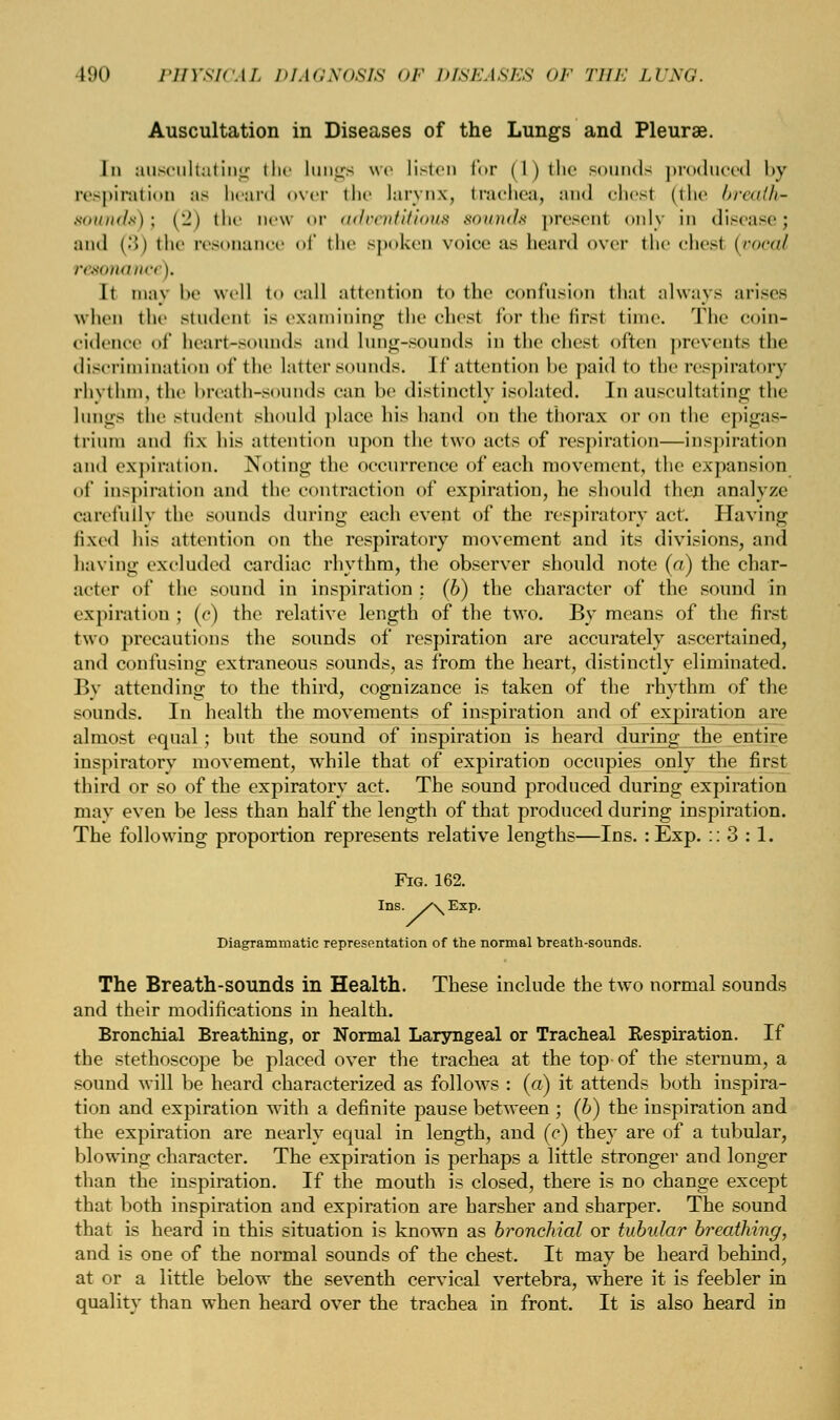 Auscultation in Diseases of the Lungs and Pleurae. In auscultating the lungs we listen for (1) the sounds produced by respiration as beard over ili«' larynx, trachea, and chesl (the breaih- sounds)\ (2) the new or adventitious sounds present only in disease; and (..) the resonance of the spoken voice as heard over the chesl (vocai resonanci i. It may he well to call attention to the confusion that always arises when the student is examining the chesl for the first time. The coin- cidence of heart-sounds and Lung-sounds in the chest often prevents the discrimination of the latter sounds. 11' attention lie paid to the respiratory rhythm, the breath-SOUnds can he distinctly isolated. In auscultating the lungs the studenl should place his hand on the thorax or on the epigas- trium and lix his attention upon the two acts of respiration—inspiration and expiration. Noting the occurrence of each movement, the expansion of inspiration and the contraction of expiration, he should then analyze carefully the sounds during each event of the respiratory act. Having lived his attention on the respiratory movement and its divisions, and having excluded cardiac rhythm, the observer should note (a) the char- acter of the sound in inspiration : (6) the character of the sound in expiration ; (c) the relative length of the two. By means of the first two precautions the sounds of respiration are accurately ascertained, and confusing extraneous sounds, as from the heart, distinctly eliminated. By attending to the third, cognizance is taken of the rhythm of the sounds. In health the movements of inspiration and of expiration are almost equal; but the sound of inspiration is heard during the entire inspiratory movement, while that of expiration occupies only the first third or so of the expiratory act. The sound produced during expiration may even be less than half the length of that produced during inspiration. The following proportion represents relative lengths—Ins. :Exp. :: 3 :1. Fig. 162. Ins. /\Exp. Diagrammatic representation of the normal breath-sounds. The Breath-sounds in Health. These include the two normal sounds and their modifications in health. Bronchial Breathing, or Normal Laryngeal or Tracheal Respiration. If the stethoscope be placed over the trachea at the top of the sternum, a sound will be heard characterized as follows : (a) it attends both inspira- tion and expiration with a definite pause between ; (6) the inspiration and the expiration are nearly equal in length, and (c) they are of a tubular, blowing character. The expiration is perhaps a little stronger and longer than the inspiration. If the mouth is closed, there is no change except that both inspiration and expiration are harsher and sharper. The sound that is heard in this situation is known as bronchial or tubular breathing, and is one of the normal sounds of the chest. It may be heard behind, at or a little below the seventh cervical vertebra, where it is feebler in quality than when heard over the trachea in front. It is also heard in