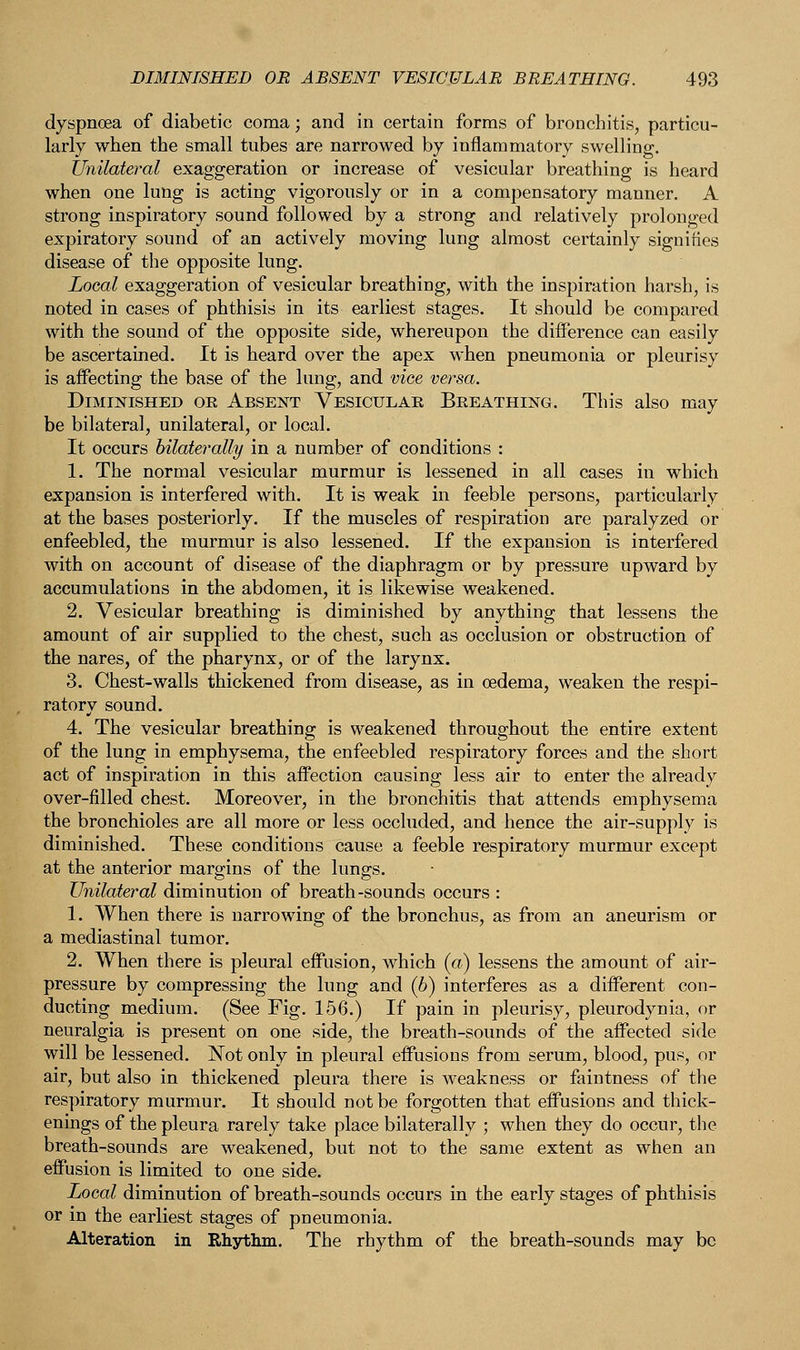 dyspnoea of diabetic coma; and in certain forms of bronchitis, particu- larly when the small tubes are narrowed by inflammatory swelling. Unilateral exaggeration or increase of vesicular breathing is heard when one lung is acting vigorously or in a compensatory manner. A strong inspiratory sound followed by a strong and relatively prolonged expiratory sound of an actively moving lung almost certainly signities disease of the opposite lung. Local exaggeration of vesicular breathing, with the inspiration harsh, is noted in cases of phthisis in its earliest stages. It should be compared with the sound of the opposite side, whereupon the difference can easily be ascertained. It is heard over the apex when pneumonia or pleurisy is affecting the base of the lung, and vice versa. Diminished or Absent Vesicular Breathing. This also may be bilateral, unilateral, or local. It occurs bilaterally in a number of conditions : 1. The normal vesicular murmur is lessened in all cases in which expansion is interfered with. It is weak in feeble persons, particularly at the bases posteriorly. If the muscles of respiration are paralyzed or enfeebled, the murmur is also lessened. If the expansion is interfered with on account of disease of the diaphragm or by pressure upward by accumulations in the abdomen, it is likewise weakened. 2. Vesicular breathing is diminished by anything that lessens the amount of air supplied to the chest, such as occlusion or obstruction of the nares, of the pharynx, or of the larynx. 3. Chest-walls thickened from disease, as in oedema, weaken the respi- ratory sound. 4. The vesicular breathing is weakened throughout the entire extent of the lung in emphysema, the enfeebled respiratory forces and the short act of inspiration in this affection causing less air to enter the already over-filled chest. Moreover, in the bronchitis that attends emphysema the bronchioles are all more or less occluded, and hence the air-supply is diminished. These conditions cause a feeble respiratory murmur except at the anterior margins of the lungs. Unilateral diminution of breath-sounds occurs : 1. When there is narrowing of the bronchus, as from an aneurism or a mediastinal tumor. 2. When there is pleural effusion, which (a) lessens the amount of air- pressure by compressing the lung and (b) interferes as a different con- ducting medium. (See Fig. 156.) If pain in pleurisy, pleurodynia, or neuralgia is present on one side, the breath-sounds of the affected side will be lessened. Not only in pleural effusions from serum, blood, pus, or air, but also in thickened pleura there is weakness or faintness of the respiratory murmur. It should not be forgotten that effusions and thick- enings of the pleura rarely take place bilaterally ; when they do occur, the breath-sounds are weakened, but not to the same extent as when an effusion is limited to one side. Local diminution of breath-sounds occurs in the early stages of phthisis or in the earliest stages of pneumonia. Alteration in Rhythm. The rhythm of the breath-sounds may be