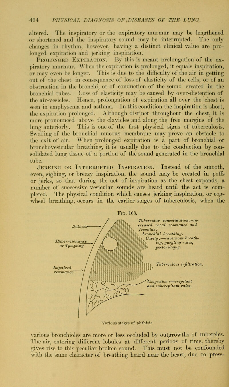 altered. The inspiratory <>r the expiratory murmur may !><■ lengthened or shortened and the inspiratory sound may be interrupted. The only changes in rhythm, however, having a distinct clinical value arc pro- Longed expiration and jerking inspiration. Prolonged Expiration. By this is meant prolongation of the ex- piratory murmur. When the expiration is prolonged, it equals inspiration, or may even be longer. This is due t<> the difficulty of the air in getting out of the chest in consequence of loss of elasticity of the cells, or of an obstruction in the bronchi, or of conduction of the sound created in the bronchia] tubes. Loss of elasticity may he caused by over-distention of the air-vesicles. Hence, prolongation of expiration all over the chest is seen in emphysema and asthma. I n this condition the inspiration is short, the expiration prolonged. Although distinct throughout the chest, it is more pronounced above the clavicles and along the free margins of the lung anteriorly. rl nis is one of the first physical signs of tuberculosis. Swellingof the bronchial mucous membrane may prove an obstacle to the exit of air. When prolonged expiration is a part of bronchial or bronchovesicular breathing, it is usually due to the conduction by con- solidated lung tissue of a portion of the sound generated in the bronchial tube. Jerking or Interrupted Inspiration. Instead of the smooth, even, sighing, or breezy inspiration, the sound may be created in puffs or jerks, so that during the act of inspiration as the chest expands, a number of successive vesicular sounds are heard until the act is com- pleted. The physical condition which causes jerking inspiration, or cog- wheel breathing, occurs in the earlier stages of tuberculosis, when the Fig. 168. Hyperresonance or Tympany consolidation : cal resonance < Tuberculai bronchial breathing. k Cavity .—cavernous breath- 3p%x ing, gurgling rales, ■'>': pectoriloquy. Tuberculous infiltration. 'Congestion :—crepitant and subcrepitant rales. Various stages of phthisis. various bronchioles are more or less occluded by outgrowths of tubercles. The air, entering different lobules at different periods of time, thereby gives rise to this peculiar broken sound. This must not be confounded with the same character of breathing heard near the heart, due to press-