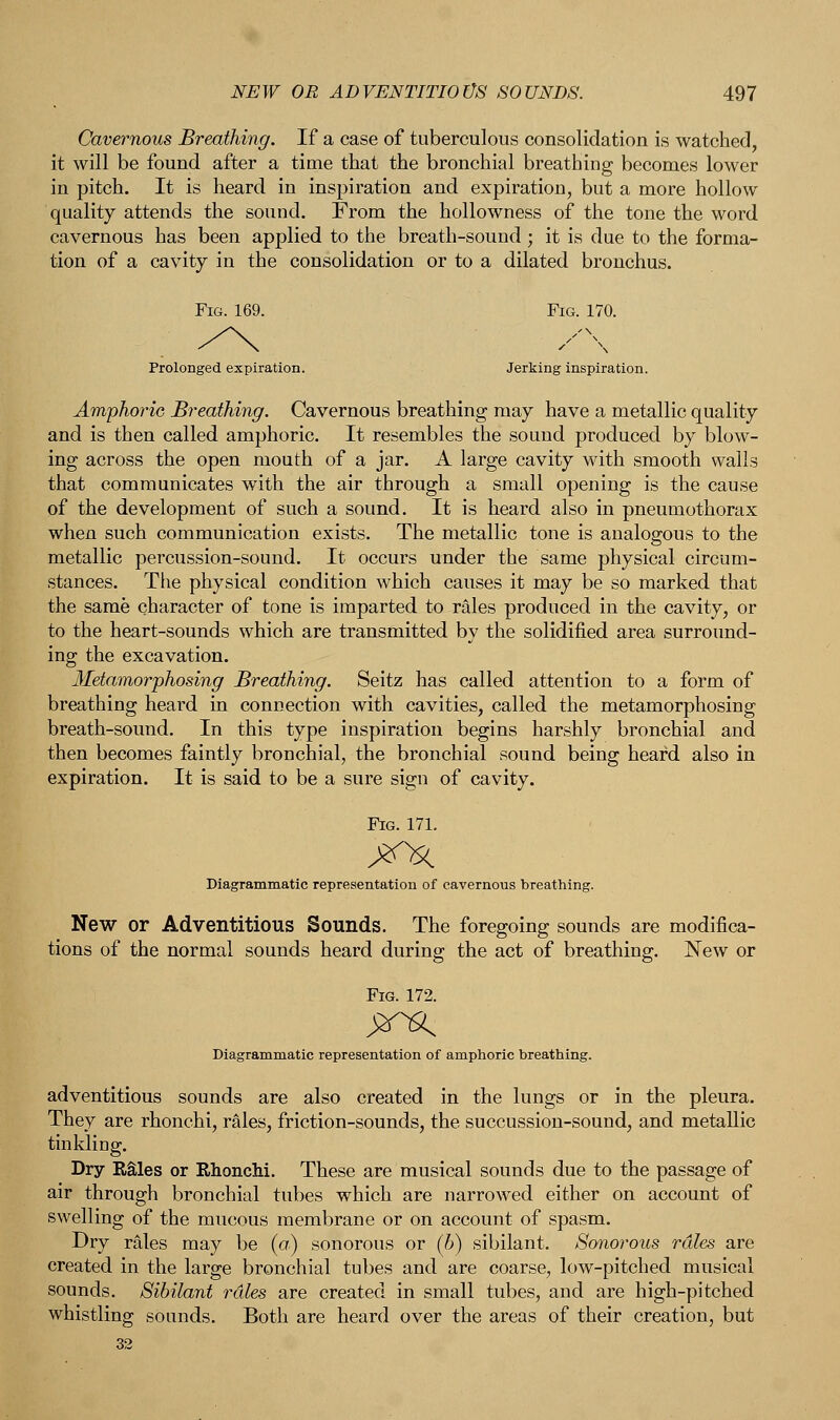 Cavernous Breathing. If a case of tuberculous consolidation is watched, it will be found after a time that the bronchial breathing becomes lower in pitch. It is heard in inspiration and expiration, but a more hollow quality attends the sound. From the hollowness of the tone the word cavernous has been applied to the breath-sound; it is due to the forma- tion of a cavity in the consolidation or to a dilated bronchus. Prolonged expiration. Jerking inspiration. Amphoric Breathing. Cavernous breathing may have a metallic quality and is then called amphoric. It resembles the sound produced by blow- ing across the open mouth of a jar. A large cavity with smooth walls that communicates with the air through a small opening is the cause of the development of such a sound. It is heard also in pneumothorax when such communication exists. The metallic tone is analogous to the metallic percussion-sound. It occurs under the same physical circum- stances. The physical condition which causes it may be so marked that the same character of tone is imparted to rales produced in the cavity, or to the heart-sounds which are transmitted by the solidified area surround- ing the excavation. Metamorphosing Breathing. Seitz has called attention to a form of breathing heard in connection with cavities, called the metamorphosing breath-sound. In this type inspiration begins harshly bronchial and then becomes faintly bronchial, the bronchial sound being heard also in expiration. It is said to be a sure sign of cavity. Fig. 171. Diagrammatic representation of cavernous breathing. New or Adventitious Sounds. The foregoing sounds are modifica- tions of the normal sounds heard during the act of breathing. New or Fig. 172. Diagrammatic representation of amphoric breathing. adventitious sounds are also created in the lungs or in the pleura. They are rhonchi, rales, friction-sounds, the succussion-sound, and metallic tinkling. Dry Rales or Rhonchi. These are musical sounds due to the passage of air through bronchial tubes which are narrowed either on account of swelling of the mucous membrane or on account of spasm. Dry rales may be (a) sonorous or (b) sibilant. Sonorous rales are created in the large bronchial tubes and are coarse, low-pitched musical sounds. Sibilant rdles are created in small tubes, and are high-pitched whistling sounds. Both are heard over the areas of their creation, but