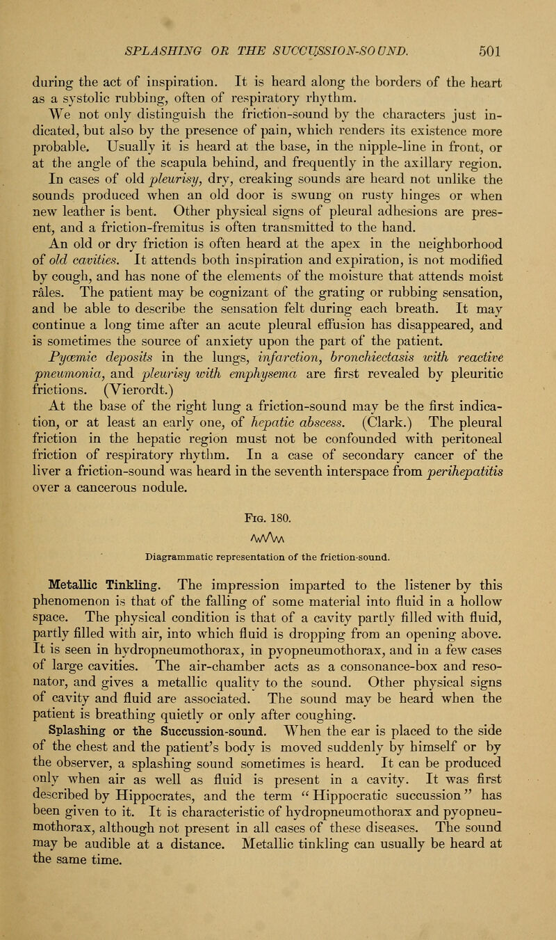 during the act of inspiration. It is heard along the borders of the heart as a systolic rubbing, often of respiratory rhythm. We not only distinguish the friction-sound by the characters just in- dicated, but also by the presence of pain, which renders its existence more probable. Usually it is heard at the base, in the nipple-line in front, or at the angle of the scapula behind, and frequently in the axillary region. In cases of old pleurisy, dry, creaking sounds are heard not unlike the sounds produced when an old door is swung on rusty hinges or when new leather is bent. Other physical signs of pleural adhesions are pres- ent, and a friction-fremitus is often transmitted to the hand. An old or dry friction is often heard at the apex in the neighborhood of old cavities. It attends both inspiration and expiration, is not modified by cough, and has none of the elements of the moisture that attends moist rales. The patient may be cognizant of the grating or rubbing sensation, and be able to describe the sensation felt during each breath. It may continue a long time after an acute pleural effusion has disappeared, and is sometimes the source of anxiety upon the part of the patient. Pycemic deposits in the lungs, infarction, bronchiectasis with reactive pneumonia, and pleurisy with emphysema are first revealed by pleuritic frictions. (Vierordt.) At the base of the right lung a friction-sound may be the first indica- tion, or at least an early one, of hepatic abscess. (Clark.) The pleural friction in the hepatic region must not be confounded with peritoneal friction of respiratory rhythm. In a case of secondary cancer of the liver a friction-sound was heard in the seventh interspace from perihepatitis over a cancerous nodule. Fig. 180. /WW Diagrammatic representation of the friction-sound. Metallic Tinkling. The impression imparted to the listener by this phenomenon is that of the falling of some material into fluid in a hollow space. The physical condition is that of a cavity partly filled with fluid, partly filled with air, into which fluid is dropping from an opening above. It is seen in hydropneumothorax, in pyopneumothorax, and in a few cases of large cavities. The air-chamber acts as a consonance-box and reso- nator, and gives a metallic quality to the sound. Other physical signs of cavity and fluid are associated. The sound may be heard when the patient is breathing quietly or only after coughing. Splashing or the Succussion-sound. When the ear is placed to the side of the chest and the patient's body is moved suddenly by himself or by the observer, a splashing sound sometimes is heard. It can be produced only when air as well as fluid is present in a cavity. It was first described by Hippocrates, and the term  Hippocratic succussion has been given to it. It is characteristic of hydropneumothorax and pyopneu- mothorax, although not present in all cases of these diseases. The sound may be audible at a distance. Metallic tinkling can usually be heard at the same time.