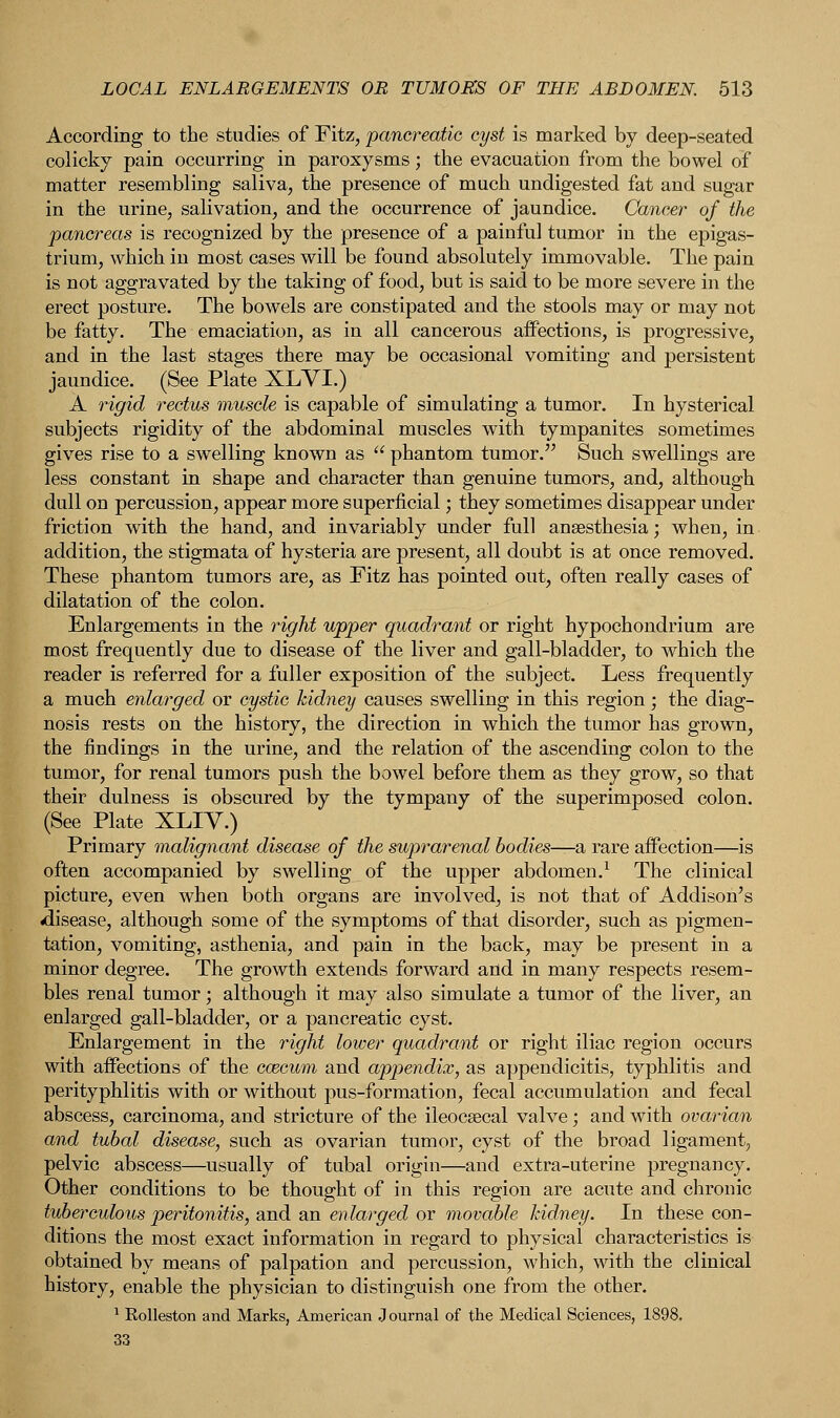 According to the studies of Fitz, pancreatic cyst is marked by deep-seated colicky pain occurring in paroxysms; the evacuation from the bowel of matter resembling saliva, the presence of much undigested fat and sugar in the urine, salivation, and the occurrence of jaundice. Cancer of the pancreas is recognized by the presence of a painful tumor in the epigas- trium, which in most cases will be found absolutely immovable. The pain is not aggravated by the taking of food, but is said to be more severe in the erect posture. The bowels are constipated and the stools may or may not be fatty. The emaciation, as in all cancerous affections, is progressive, and in the last stages there may be occasional vomiting and persistent jaundice. (See Plate XLYI.) A rigid rectus muscle is capable of simulating a tumor. In hysterical subjects rigidity of the abdominal muscles with tympanites sometimes gives rise to a swelling known as  phantom tumor. Such swellings are less constant in shape and character than genuine tumors, and, although dull on percussion, appear more superficial; they sometimes disappear under friction with the hand, and invariably under full anaesthesia; when, in addition, the stigmata of hysteria are present, all doubt is at once removed. These phantom tumors are, as Fitz has pointed out, often really cases of dilatation of the colon. Enlargements in the right upper quadrant or right hypochondrium are most frequently due to disease of the liver and gall-bladder, to which the reader is referred for a fuller exposition of the subject. Less frequently a much enlarged or cystic kidney causes swelling in this region; the diag- nosis rests on the history, the direction in which the tumor has grown, the findings in the urine, and the relation of the ascending colon to the tumor, for renal tumors push the bowel before them as they grow, so that their dulness is obscured by the tympany of the superimposed colon. (See Plate XLIV.) Primary malignant disease of the suprarenal bodies—a, rare affection—is often accompanied by swelling of the upper abdomen.1 The clinical picture, even when both organs are involved, is not that of Addison's ^disease, although some of the symptoms of that disorder, such as pigmen- tation, vomiting, asthenia, and pain in the back, may be present in a minor degree. The growth extends forward and in many respects resem- bles renal tumor; although it may also simulate a tumor of the liver, an enlarged gall-bladder, or a pancreatic cyst. Enlargement in the right lower quadrant or right iliac region occurs with affections of the caecum and appendix, as appendicitis, typhlitis and perityphlitis with or without pus-formation, fecal accumulation and fecal abscess, carcinoma, and stricture of the ileocaecal valve; and with ovarian and tubal disease, such as ovarian tumor, cyst of the broad ligament, pelvic abscess—usually of tubal origin—and extra-uterine pregnancy. Other conditions to be thought of in this region are acute and chronic tuberculous peritonitis, and an enlarged or movable kidney. In these con- ditions the most exact information in regard to physical characteristics is obtained by means of palpation and percussion, which, with the clinical history, enable the physician to distinguish one from the other. 1 Rolleston and Marks, American J ournal of the Medical Sciences, 1898.