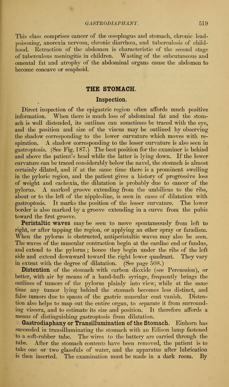 This class comprises cancer of the oesophagus and stomach, chronic lead- poisoning;, anorexia nervosa, chronic diarrhoea, and tuberculosis of child- hood. Retraction of the abdomen is characteristic of the second stage of tuberculous meningitis in children. Wasting of the subcutaneous and omental fat and atrophy of the abdominal organs cause the abdomen to become concave or scaphoid. THE STOMACH. Inspection. Direct inspection of the epigastric region often affords much positive information. When there is much loss of abdominal fat and the stom- ach is well distended, its outlines can sometimes be traced with the eye, and the position and size of the viscus may be outlined by observing the shadow corresponding to the lower curvature which moves with re- spiration. A shadow corresponding to the lesser curvature is also seen in gastroptosis. (See Fig. 187.) The best position for the examiner is behind and above the patient's head while the latter is lying down. If the lower curvature can be traced considerably below the navel, the stomach is almost certainly dilated, and if at the same time there is a prominent swelling in the pyloric region, and the patient gives a history of progressive loss of weight and cachexia, the dilatation is probably due to cancer of the pylorus. A marked groove extending from the umbilicus to the ribs, about or to the left of the nipple-line, is seen in cases of dilatation with gastroptosis. It marks the position of the lesser curvature. The lower border is also marked by a groove extending in a curve from the pubis toward the first groove. Peristaltic waves may be seen to move spontaneously from left to right, or after tapping the region, or applying an ether spray or faradism. When the pylorus is obstructed, antiperistaltic waves may also be seen. The waves of the muscular contraction begin at the cardiac end or fundus, and extend to the pylorus ; hence they begin under the ribs of the left side and extend downward toward the right lower quadrant. They vary in extent with the degree of dilatation. (See page 508.) Distention of the stomach with carbon dioxide (see Percussion), or better, with air by means of a hand-bulb syringe, frequently brings the outlines of tumors of the pylorus plainly into view, while at the same time any tumor lying behind the stomach becomes less distinct, and false tumors due to spasm of the gastric muscular coat vanish. Disten- tion also helps to map out the entire organ, to separate it from surround- ing viscera, and to estimate its size and position. It therefore affords a means of distinguishing gastroptosis from dilatation. Gastrodiaphany or Transillumination of the Stomach. Einhorn has succeeded in transilluminating the stomach with an Edison lamp fastened to a soft-rubber tube. The wires to the battery are carried through the tube. After the stomach contents have been removed, the patient is to take one or two glassfuls of water, and the apparatus after lubrication is then inserted. The examination must be made in a dark room. By