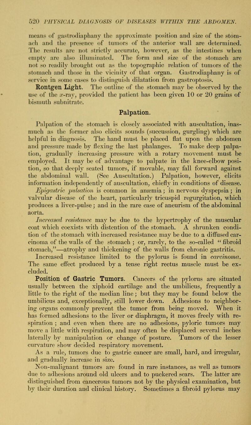 means of gastrodiaphany the approximate position and size of the stom- ach and the presence of tumors of the anterior wall arc determined. The results are qo1 striotly accurate, however, as the intestines when empty arc also illuminated. The form and size of (lie stomach are not so readily broughl out as the topographic relation of tumors of the stomach and those in the vicinity of thai organ. Gastrodiaphany is of service In some eases to distinguish dilatation from gastroptosis. Rontgen Light. The outline of the stomach may be observed by the use of the ./-ray, provided the patient has been given 10 or 20 grains of bismuth subnitrate. Palpation. Palpation of the stomach is closely associated with auscultation, inas- much as the former also elicits sounds (succussion, gurgling) which are helpful in diagnosis. The hand must be placed flat upon the abdomen and pressure made by flexing the last phalanges. To make deep palpa- tion, gradually increasing pressure with a rotary movement must be employed. It may be of advantage to palpate in the knee-elbow posi- tion, so that deeply seated tumors, if movable, may fall forward against the abdominal wall. (See Auscultation.) Palpation, however, elicits information independently of auscultation, chiefly in conditions of disease. Epigastric pulsation is common in anaemia; in nervous dyspepsia; in valvular disease of the heart, particularly tricuspid regurgitation, which produces a liver-pulse; and in the rare case of aneurism of the abdominal aorta. Increased resistance may be due to the hypertrophy of the muscular coat which coexists with distention of the stomach. A shrunken condi- tion of the stomach with increased resistance may be due to a diffused car- cinoma of the walls of the stomach ; or, rarely, to the so-called  fibroid stomach,—atrophy and thickening of the walls from chronic gastritis. Increased resistance limited to the pylorus is found in carcinoma. The same effect produced by a tense right rectus muscle must be ex- cluded. Position of Gastric Tumors. Cancers of the pylorus are situated usually between the xiphoid cartilage and the umbilicus, frequently a little to the right of the median line; but they may be found below the umbilicus and, exceptionally, still lower down. Adhesions to neighbor- ing organs commonly prevent the tumor from being moved. When it has formed adhesions to the liver or diaphragm, it moves freely with re- spiration ; and even when there are no adhesions, pyloric tumors may move a little with respiration, and may often be displaced several inches laterally by manipulation or change of posture. Tumors of the lesser curvature show decided respiratory movement. As a rule, tumors due to gastric cancer are small, hard, and irregular, and gradually increase in size. Non-malignant tumors are found in rare instances, as well as tumors due to adhesions around old ulcers and to puckered scars. The latter are distinguished from cancerous tumors not by the physical examination, but by their duration and clinical history. Sometimes a fibroid pylorus may