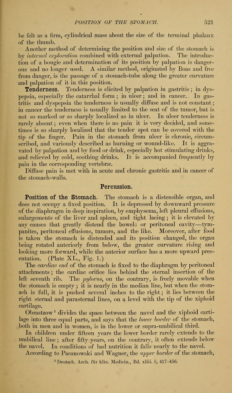 he felt as a firm, cylindrical mass about the size of the terminal phalanx of the thumb. Another method of determining the position and size of the stomach is by internal exploration combined with external palpation. The introduc- tion of a bougie and determination of its position by palpation is danger- ous and no longer used. A similar method, originated by Boas and free from danger, is the passage of a stomach-tube along the greater curvature and palpation of it in this position. Tenderness. Tenderness is elicited by palpation in gastritis; in dys- pepsia, especially the catarrhal form ; in ulcer; and in cancer.. In gas- tritis and dyspepsia the tenderness is usually diffuse and is not constant; in cancer the tenderness is usually limited to the seat of the tumor, but is not so marked or so sharply localized as in ulcer. In ulcer tenderness is rarely absent; even when there is no pain it is very decided, and some- times is so sharply localized that the tender spot can be covered with the tip of the finger. Pain in the stomach from ulcer is chronic, circum- scribed, and variously described as burning or wound-like. It is aggra- vated by palpation and by food or drink, especially hot stimulating drinks, and relieved by cold, soothing drinks. It is accompanied frequently by pain in the corresponding vertebrae. Diffuse pain is met with in acute and chronic gastritis and in cancer of the stomach-walls. Percussion. Position of the Stomach. The stomach is a distensible organ, and does not occupy a fixed position. It is depressed by downward pressure of the diaphragm in deep inspiration, by emphysema, left pleural effusions, enlargements of the liver and spleen, and tight lacing; it is elevated by any causes that greatly distend the bowels or peritoneal cavity—tym- panites, peritoneal effusions, tumors, and the like. Moreover, after food is taken the stomach is distended and its position changed, the organ being rotated anteriorly from below, the greater curvature rising and looking more forward, while the anterior surface has a more upward pres- entation. (Plate XL., Fig. 1.) The cardiac end of the stomach is fixed to the diaphragm by peritoneal attachments; the cardiac orifice lies behind the sternal insertion of the left seventh rib. The pylorus, on the contrary, is freely movable when the stomach is empty ; it is nearly in the median line, but when the stom- ach is full, it is pushed several inches to the right; it lies between the right sternal and parasternal lines, on a level with the tip of the xiphoid cartilage. Obrastzow1 divides the space between the navel and the xiphoid carti- lage into three equal parts, and says that the lower border of the stomach, both in men and in women, is in the lower or supra-umbilical third. In children under fifteen years the lower border rarely extends to the umbilical line; after fifty years, on the contrary, it often extends below the navel. In conditions of bad nutrition it falls nearly to the navel. According to Pacanowski and Wagner, the upper border of the stomach, 1 Deutsch. Arch, fur klin. Medicin., Bd. xliii. 5, 417-456.