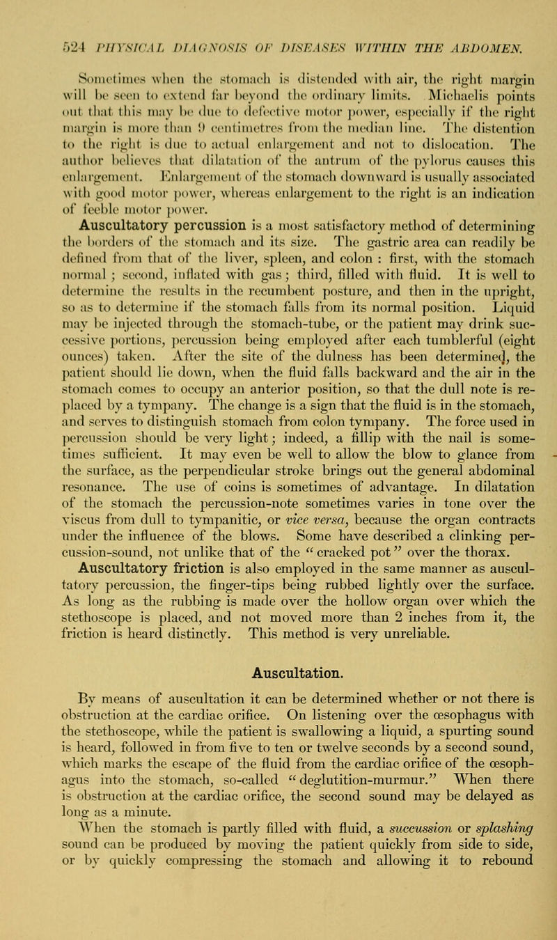 Sometimes when the stomach is distended with air, the right margin will be seen to extend far beyond the ordinary limits. Michaelis points out that this may be due to defective motor power, especially if the right margin is more than 9 oentimetres from the median line. The distention to the righl is due to actual enlargement and not to dislocation. The author believes thai dilatation of the antrum of the pylorus causes this enlargement. Enlargement of the stomach downward is usually associated with good motor power, whereas enlargement to the right is an indication of feeble motor power. Auscultatory percussion is a most satisfactory method of determining the borders of the stomach and its size. The gastric area can readily be defined from that of the liver, spleen, and colon : first, with the stomach normal ; second, inflated with gas; third, filled with fluid. It is well to determine the results in the recumbent posture, and then in the upright, so as to determine if the stomach falls from its normal position. Liquid may he injected through the stomach-tube, or the patient may drink suc- cessive portions, percussion being employed after each tumblerful (eight ounces) taken. After the site of the dulness has been determinec], the patient should lie down, when the fluid falls backward and the air in the stomach comes to occupy an anterior position, so that the dull note is re- placed by a tympany. The change is a sign that the fluid is in the stomach, and serves to distinguish stomach from colon tympany. The force used in percussion should be very light; indeed, a fillip with the nail is some- times sufficient. It may even be well to allow the blow to glance from the surface, as the perpendicular stroke brings out the general abdominal resonance. The use of coins is sometimes of advantage. In dilatation of the stomach the percussion-note sometimes varies in tone over the viscus from dull to tympanitic, or vice versa, because the organ contracts under the influence of the blows. Some have described a clinking per- cussion-sound, not unlike that of the  cracked pot over the thorax. Auscultatory friction is also employed in the same manner as auscul- tatory percussion, the finger-tips being rubbed lightly over the surface. As long as the rubbing is made over the hollow organ over which the stethoscope is placed, and not moved more than 2 inches from it, the friction is heard distinctly. This method is very unreliable. Auscultation. By means of auscultation it can be determined whether or not there is obstruction at the cardiac orifice. On listening over the oesophagus with the stethoscope, while the patient is swallowing a liquid, a spurting sound is heard, followed in from five to ten or twelve seconds by a second sound, which marks the escape of the fluid from the cardiac orifice of the oesoph- agus into the stomach, so-called  deglutition-murmur. When there is obstruction at the cardiac orifice, the second sound may be delayed as long as a minute. AVhen the stomach is partly filled with fluid, a succussion or splashing sound can be produced by moving the patient quickly from side to side, or by quickly compressing the stomach and allowing it to rebound