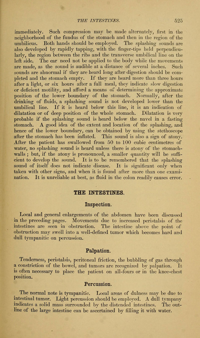 immediately. Such compression may be made alternately, first in the neighborhood of the fundus of the stomach and then in the region of the umbilicus. Both hands should be employed. The splashing sounds are also developed by rapidly tapping, with the finger-tips held perpendicu- larly, the region between the ribs and the transverse umbilical line on the left side. The ear need not be applied to the body while the movements are made, as the sound is audible at a distance of several inches. Such sounds are abnormal if they are heard long after digestion should be com- pleted and the stomach empty. If they are heard more than three hours after a light, or six hours after a full meal, they indicate slow digestion or deficient motility, and afford a means of determining the approximate position of the lower boundary of the stomach. Normally, after the drinking of fluids, a splashing sound is not developed lower than the umbilical line. If it is heard below this line, it is an indication of dilatation or of deep position of the whole stomach. Dilatation is very probable if the splashing sound is heard below the navel in a fasting stomach. A good idea of the extent and location of the splashing, and hence of the lower boundary, can be obtained by using the stethoscope after the stomach has been inflated. This sound is also a sign of atony. After the patient has swallowed from 50 to 100 cubic centimetres of water, no splashing sound is heard unless there is atony of the stomach- walls ; but, if the atony is pronounced, a smaller quantity will be suffi- cient to develop the sound. It is to be remembered that the splashing sound of itself does not indicate disease. It is significant only when taken with other signs, and when it is found after more than one exami- nation. It is unreliable at best, as fluid in the colon readily causes error. THE INTESTINES. Inspection. Local and general enlargements of the abdomen have been discussed in the preceding pages. Movements due to increased peristalsis of the intestines are seen in obstruction. The intestine above the point of obstruction may swell into a well-defined tumor which becomes hard and dull tympanitic on percussion. Palpation. Tenderness, peristalsis, peritoneal friction, the bubbling of gas through a constriction of the bowel, and tumors are recognized by palpation. It is often necessary to place the patient on all-fours or in the knee-chest position. Percussion. The normal note is tympanitic. Local areas of dulness may be due to intestinal tumor. Light percussion should be employed. A dull tympany indicates a solid mass surrounded by the distended intestines. The out- line of the large intestine can be ascertained by filling it with water.