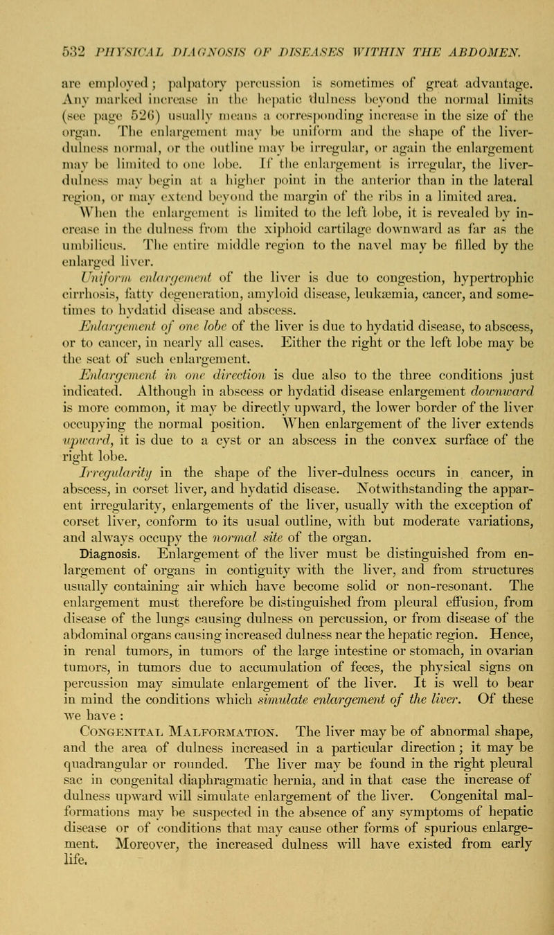 are employed ; palpatory percussion is sometimes of great advantage. Any marked increase in the hepatic dulness beyond the normal limits (sec page 526) usually means a corresponding increase in the size of the organ. The enlargement may l>e uniform and the shape of the liver- (lnlncss normal, or the outline may be irregular, or again the enlargement may l>e limited to one lobe, [f the enlargement is irregular, the liver- dulness may begin at a higher point in the anterior than in the lateral region, or may extend beyond the margin of the ribs in a limited area. When the enlargement is limited to the left lobe, it is revealed by in- crease in the dulness from the xiphoid cartilage downward as far as the umbilicus. The entire middle region to the navel may be tilled by the enlarged liver. Uniform enlargement of the liver is due to congestion, hypertrophic cirrhosis, tatty degeneration, amyloid disease, leukaemia, cancer, and some- times to hydatid disease and abscess. Enlargement of one lobe of the liver is due to hydatid disease, to abscess, or to cancer, in nearly all cases. Either the right or the left lobe may be the seat of such enlargement. Enlargement in one direction is due also to the three conditions just indicated. Although in abscess or hydatid disease enlargement doumicard is more common, it may be directly upward, the lower border of the liver occupying the normal position. When enlargement of the liver extends upward, it is due to a cyst or an abscess in the convex surface of the right lobe. Irregularity in the shape of the liver-dulness occurs in cancer, in abscess, in corset liver, and hydatid disease. Notwithstanding the appar- ent irregularity, enlargements of the liver, usually with the exception of corset liver, conform to its usual outline, with but moderate variations, and always occupy the normal site of the organ. Diagnosis. Enlargement of the liver must be distinguished from en- largement of organs in contiguity with the liver, and from structures usually containing air which have become solid or non-resonant. The enlargement must therefore be distinguished from pleural effusion, from disease of the lungs causing dulness on percussion, or from disease of the abdominal organs causing increased dulness near the hepatic region. Hence, in renal tumors, in tumors of the large intestine or stomach, in ovarian tumors, in tumors due to accumulation of feces, the physical signs on percussion may simulate enlargement of the liver. It is well to bear in mind the conditions which simidate enlargement of the liver. Of these Ave have : Congenital Malformation. The liver may be of abnormal shape, and the area of dulness increased in a particular direction; it may be quadrangular or rounded. The liver may be found in the right pleural sac in congenital diaphragmatic hernia, and in that case the increase of dulness upward will simulate enlargement of the liver. Congenital mal- formations may be suspected in the absence of any symptoms of hepatic disease or of conditions that may cause other forms of spurious enlarge- ment. Moreover, the increased dulness will have existed from early life.