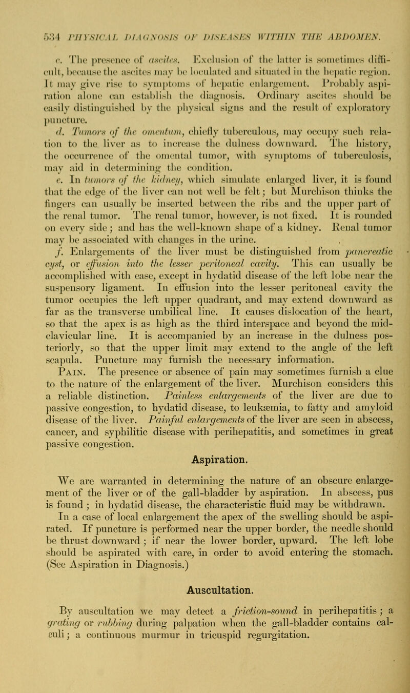 o. The presence of ascites. Exclusion of the latter is sometimes diffi- cult, because the ascites may be loculated and situated in the hepatic region. h may give rise t symptoms of bepatic enlargement. Probably aspi- ration alone can establish the diagnosis. Ordinary ascites should be easily distinguished by the physical signs and the result of exploratory puncture. <l. 'rumors of the omentum, chiefly tuberculous, may occupy such rela- tion to the liver as to increase the dulness downward. The history, the occurrence of the omental tumor, with symptoms of tuberculosis, may aid in determining the condition. e. In tumors of the kidney, which simulate enlarged liver, it is found thai the edge of the liver can not well be fell ; but Murchison thinks the fingers can usually be inserted between the ribs and the upper part of the renal tumor. The renal tumor, however, is not fixed. It is rounded on every side; and has the well-known shape of a kidney. Renal tumor may be associated with changes in the urine. /'. Enlargements of the liver must be distinguished from pancreatic oyst, or ejjrusion into the lesser peritonea/ cavity. This can usually be accomplished with ease, except in hydatid disease of the left lobe near the suspensory ligament. In effusion into the lesser peritoneal cavity the tumor occupies the left upper quadrant, and may extend downward as far as the transverse umbilical line. It causes dislocation of the heart, so that the apex is as high as the third interspace and beyond the mid- clavicular line. It is accompanied by an increase in the dulness pos- teriorly, so that the upper limit may extend to the angle of the left scapula. Puncture may furnish the necessary information. Pain. The presence or absence of pain may sometimes furnish a clue to the nature of the enlargement of the liver. Murchison considers this a reliable distinction. Painless enlargements of the liver are due to passive congestion, to hydatid disease, to leukaemia, to fatty and amyloid disease of the liver. Painful enlargements of the liver are seen in abscess, cancer, and syphilitic disease with perihepatitis, and sometimes in great passive congestion. Aspiration. We are warranted in determining the nature of an obscure enlarge- ment of the liver or of the gall-bladder by aspiration. In abscess, pus is found ; in hydatid disease, the characteristic fluid may be withdrawn. In a case of local enlargement the apex of the swelling should be aspi- rated. If puncture is performed near the upper border, the needle should be thrust downward ; if near the lower border, upward. The left lobe should be aspirated with care, in order to avoid entering the stomach. (See Aspiration in Diagnosis.) Auscultation. By auscultation we may detect a friction-sound in perihepatitis ; a grating or rubbing during palpation when the gall-bladder contains cal- culi ; a continuous murmur in tricuspid regurgitation.