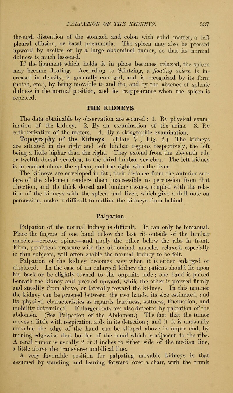 through distention of the stomach and colon with solid matter, a left pleural effusion, or basal pneumonia. The spleen may also be pressed upward by ascites or by a large abdominal tumor, so that its normal dulness is much lessened. If the ligament which holds it in place becomes relaxed, the spleen may become floating. According to Stintzing, a floating spleen is in- creased in density, is generally enlarged, and is recognized by its form (notch, etc.), by being movable to and fro, and by the absence of splenic dulness in the normal position, and its reappearance when the spleen is replaced. THE KIDNEYS. The data obtainable by observation are secured : 1. By physical exam- ination of the kidney. 2. By an examination of the uriue. 3. By catheterization of the ureters. 4. By a skiagraphic examination. Topography of the Kidneys. (Plate V., Fig. 2.) The kidneys are situated in the right and left lumbar regions respectively, the left being a little higher than the right. They extend from the eleventh rib, or twelfth dorsal vertebra, to the third lumbar vertebra. The left kidney is in contact above the spleen, and the right with the liver. The kidneys are enveloped in fat; their distance from the anterior sur- face of the abdomen renders them inaccessible to percussion from that direction, and the thick dorsal and lumbar tissues, coupled with the rela- tion of the kidneys with the spleen and liver, which give a dull note on percussion, make it difficult to outline the kidneys from behind. Palpation. Palpation of the normal kidney is difficult. It can only be bimanual. Place the fingers of one hand below the last rib outside of the lumbar muscles—erector spinse—and apply the other below the ribs in front. Firm, persistent pressure with the abdominal muscles relaxed, especially in thin subjects, will often enable the normal kidney to be felt. Palpation of the kidney becomes easy when it is either enlarged or displaced. In the case of an enlarged kidney the patient should lie upon his back or be slightly turned to the opposite side; one hand is placed beneath the kidney and pressed upward, while the other is pressed firmly and steadily from above, or laterally toward the kidney. In this manner the kidney can be grasped between the two hands, its size estimated, and its physical characteristics as regards hardness, softness, fluctuation, and mobility determined. Enlargements are also detected by palpation of the abdomen. (See Palpation of the Abdomen.) The fact that the tumor moves a little with respiration aids in its detection ; and if it is unusually movable the edge of the hand can be slipped above its upper end, by turning edgewise that border of the hand which is adjacent to the ribs. A renal tumor is usually 2 or 3 inches to either side of the median line, a little above the transverse umbilical line. A very favorable position for palpating movable kidneys is that assumed by standing and leaning forward over a chair, with the trunk