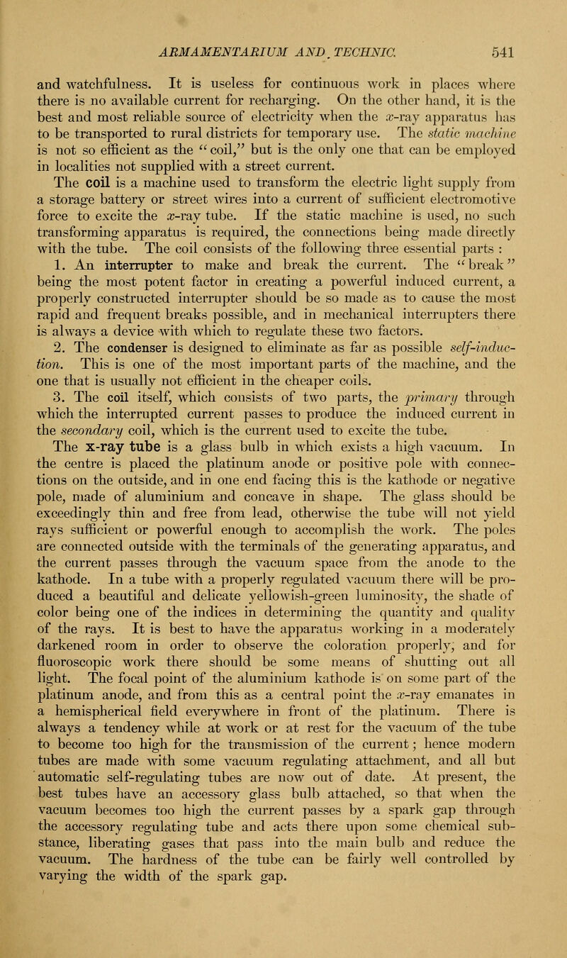 and watchfulness. It is useless for continuous work in places where there is no available current for recharging. On the other hand, it is the best and most reliable source of electricity when the #-ray apparatus lias to be transported to rural districts for temporary use. The static machine is not so efficient as the  coil, but is the only one that can be employed in localities not supplied with a street current. The coil is a machine used to transform the electric light supply from a storage battery or street wires into a current of sufficient electromotive force to excite the x-ray tube. If the static machine is used, no such transforming apparatus is required, the connections being made directly with the tube. The coil consists of the following three essential parts : 1. An interrupter to make and break the current. The break being the most potent factor in creating a powerful induced current, a properly constructed interrupter should be so made as to cause the most rapid and frequent breaks possible, and in mechanical interrupters there is always a device with which to regulate these two factors. 2. The condenser is designed to eliminate as far as possible self-induc- tion. This is one of the most important parts of the machine, and the one that is usually not efficient in the cheaper coils. 3. The coil itself, which consists of two parts, the primary through which the interrupted current passes to produce the induced current in the secondary coil, which is the current used to excite the tube. The x-ray tube is a glass bulb in which exists a high vacuum. In the centre is placed the platinum anode or positive pole with connec- tions on the outside, and in one end facing this is the kathode or negative pole, made of aluminium and concave in shape. The glass should be exceedingly thin and free from lead, otherwise the tube will not yield rays sufficient or powerful enough to accomplish the work. The poles are connected outside with the terminals of the generating apparatus, and the current passes through the vacuum space from the anode to the kathode. In a tube with a properly regulated vacuum there will be pro- duced a beautiful and delicate yellowish-green luminosity, the shade of color being one of the indices in determining the quantity and quality of the rays. It is best to have the apparatus working in a moderately darkened room in order to observe the coloration properly, and for fluoroscopic work there should be some means of shutting out all light. The focal point of the aluminium kathode is on some part of the platinum anode, and from this as a central point the x-ray emanates in a hemispherical field everywhere in front of the platinum. There is always a tendency while at work or at rest for the vacuum of the tube to become too high for the transmission of the current; hence modern tubes are made with some vacuum regulating attachment, and all but automatic self-regulating tubes are now out of date. At present, the best tubes have an accessory glass bulb attached, so that when the vacuum becomes too high the current passes by a spark gap through the accessory regulating tube and acts there upon some chemical sub- stance, liberating gases that pass into the main bulb and reduce the vacuum. The hardness of the tube can be fairly well controlled by varying the width of the spark gap.