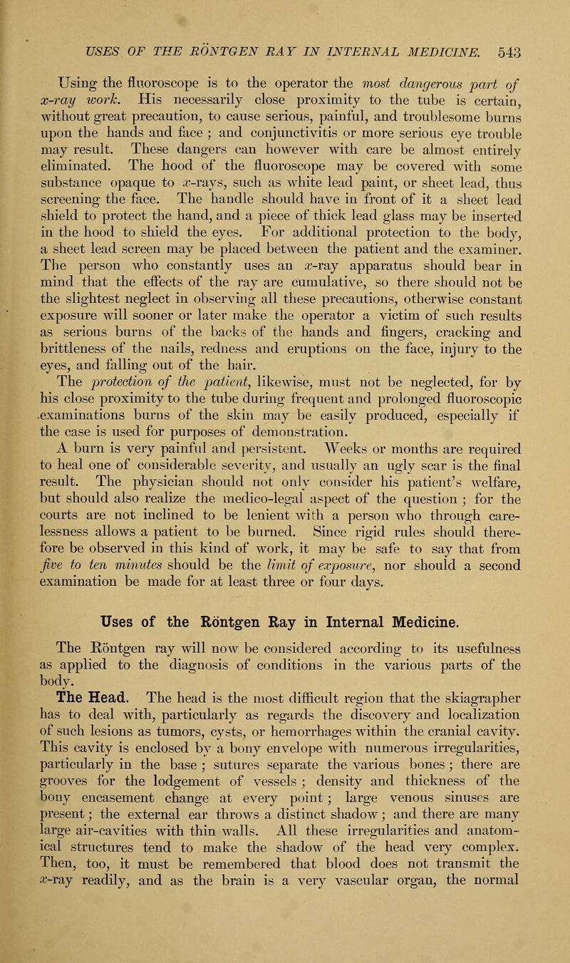 Using the fluoroscope is to the operator the most dangerous part of x-ray work. His necessarily close proximity to the tube is certain, without great precaution, to cause serious, painful, and troublesome burns upon the hands and face ; and conjunctivitis or more serious eye trouble may result. These dangers can however with care be almost entirely eliminated. The hood of the fluoroscope may be covered with some substance opaque to arrays, such as white lead paint, or sheet lead, thus screening the face. The handle should have in front of it a sheet lead shield to protect the hand, and a piece of thick lead glass may be inserted in the hood to shield the eyes. For additional protection to the body, a sheet lead screen may be placed between the patient and the examiner. The person who constantly uses an .r-ray apparatus should bear in mind that the effects of the ray are cumulative, so there should not be the slightest neglect in observing all these precautions, otherwise constant exposure will sooner or later make the operator a victim of such results as serious burns of the backs of the hands and fingers, cracking and brittleness of the nails, redness and eruptions on the face, injury to the eyes, and falling out of the hair. The protection of the patient, likewise, must not be neglected, for by his close proximity to the tube during frequent and prolonged fluoroscopic •examinations burns of the skin may be easily produced, especially if the case is used for purposes of demonstration. A burn is very painful and persistent. Weeks or months are required to heal one of considerable severity, and usually an ugly scar is the final result. The physician should not only consider his patient's welfare, but should also realize the medico-legal aspect of the question ; for the courts are not inclined to be lenient with a person who through care- lessness allows a patient to be burned. Since rigid rules should there- fore be observed in this kind of work, it may be safe to say that from jive to ten minutes should be the limit of exposure, nor should a second examination be made for at least three or four days. Uses of the Rontgen Ray in Internal Medicine. The Rontgen ray will now be considered according to its usefulness as applied to the diagnosis of conditions in the various parts of the body. The Head. The head is the most difficult region that the skiagrapher has to deal with, particularly as regards the discovery and localization of such lesions as tumors, cysts, or hemorrhages within the cranial cavity. This cavity is enclosed by a bony envelope with numerous irregularities, particularly in the base ; sutures separate the various bones ; there are grooves for the lodgement of vessels ; density and thickness of the bony encasement change at every point; large venous sinuses are present; the external ear throws a distinct shadow; and there are many large air-cavities with thin walls. All these irregularities and anatom- ical structures tend to make the shadow of the head very complex. Then, too, it must be remembered that blood does not transmit the £-ray readily, and as the brain is a very vascular organ, the normal
