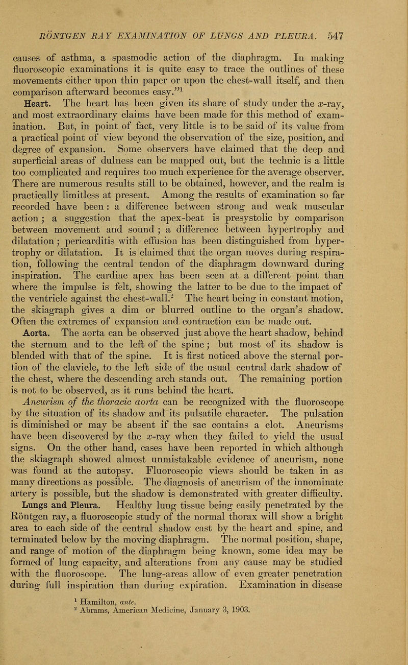 BONTGEN RAY EXAMINATION OF LUNGS AND PLEURA. 547 causes of asthma, a spasmodic action of the diaphragm. In making fluoroscopic examinations it is quite easy to trace the outlines of these movements either upon thin paper or upon the chest-wall itself, and then comparison afterward becomes easy.1 Heart. The heart has been given its share of study under the a-ray, and most extraordinary claims have been made for this method of exam- ination. But, in point of fact, very little is to be said of its value from a practical point of view beyond the observation of the size, position, and degree of expansion. Some observers have claimed that the deep and superficial areas of dulness can be mapped out, but the technic is a little too complicated and requires too much experience for the average observer. There are numerous results still to be obtained, however, and the realm is practically limitless at present. Among the results of examination so far recorded have been : a difference between strong and weak muscular action ; a suggestion that the apex-beat is presystolic by comparison between movement and sound ; a difference between hypertrophy and dilatation; pericarditis with effusion has been distinguished from hyper- trophy or dilatation. It is claimed that the organ moves during respira- tion, following the central tendon of the diaphragm downward during inspiration. The cardiac apex has been seen at a different point than where the impulse is felt, showing the latter to be due to the impact of the ventricle against the chest-wall.'5 The heart being in constant motion, the skiagraph gives a dim or blurred outline to the organ's shadow. Often the extremes of expansion and contraction can be made out. Aorta. The aorta can be observed just above the heart shadow, behind the sternum and to the left of the spine; but most of its shadow is blended with that of the spine. It is first noticed above the sternal por- tion of the clavicle, to the left side of the usual central dark shadow of the chest, where the descending arch stands out. The remaining portion is not to be observed, as it runs behind the heart. Aneurism of the thoracic aorta can be recognized with the fluoroscope by the situation of its shadow and its pulsatile character. The pulsation is diminished or may be absent if the sac contains a clot. Aneurisms have been discovered by the #-ray when they failed to yield the usual signs. On the other hand, cases have been reported in which although the skiagraph showed almost unmistakable evidence of aneurism, none was found at the autopsy. Fluoroscopic view's should be taken in as many directions as possible. The diagnosis of aneurism of the innominate artery is possible, but the shadow is demonstrated with greater difficulty. Lungs and Pleura. Healthy lung tissue being easily penetrated by the Rontgen ray, a fluoroscopic study of the normal thorax will show a bright area to each side of the central shadow cast by the heart and spine, and terminated below by the moving diaphragm. The normal position, shape, and range of motion of the diaphragm being known, some idea may be formed of lung capacity, and alterations from any cause may be studied with the fluoroscope. The lung-areas allow of even greater penetration during full inspiration than during expiration. Examination in disease 1 Hamilton, ante. 2 Abrams, American Medicine, January 3, 1903.