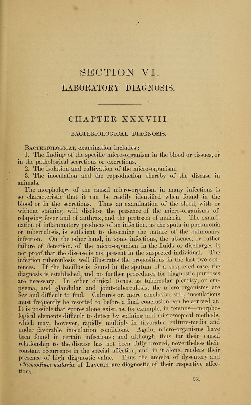 LABORATORY DIAGNOSIS. CHAPTER XXXVIII. BACTERIOLOGICAL DIAGNOSIS. Bacteriological examination includes : 1. The finding of the specific micro-organism in the blood or tissues, or in the pathological secretions or excretions. 2. The isolation and cultivation of the micro-organism. 3. The inoculation and the reproduction thereby of the disease in animals. The morphology of the causal micro-organism in many infections is so characteristic that it can be readily identified when found in the blood or in the secretions. Thus an examination of the blood, with or without staining, will disclose the presence of the micro-organisms of relapsing fever and of anthrax, and the protozoa of malaria. The exami- nation of inflammatory products of an infection, as the sputa in pneumonia or tuberculosis, is sufficient to determine the nature of the pulmonary infection. On the other hand, in some infections, the absence, or rather failure of detection, of the micro-organism in the fluids or discharges is not proof that the disease is not present in the suspected individual. The infection tuberculosis well illustrates the propositions in the last two sen- tences. If the bacillus is found in the sputum of a suspected case, the diagnosis is established, and no further procedures for diagnostic purposes are necessary. In other clinical forms, as tubercular pleurisy, or em- pyema, and glandular and joint-tuberculosis, the micro-organisms are few and difficult to find. Cultures or, more conclusive still, inoculations must frequently be resorted to before a final conclusion can be arrived at. It is possible that spores alone exist, as, for example, in tetanus—morpho- logical elements difficult to detect by staining and microscopical methods, which may, however, rapidly multiply in favorable culture-media and under favorable inoculation conditions. Again, micro-organisms have been found in certain infections; and although thus far their causal relationship to the disease has not been fully proved, nevertheless their constant occurrence in the special affection, and in it alone, renders their presence of high diagnostic value. Thus the amoeba of dysentery and Plasmodium malarice of Laveran are diagnostic of their respective affec- tions.