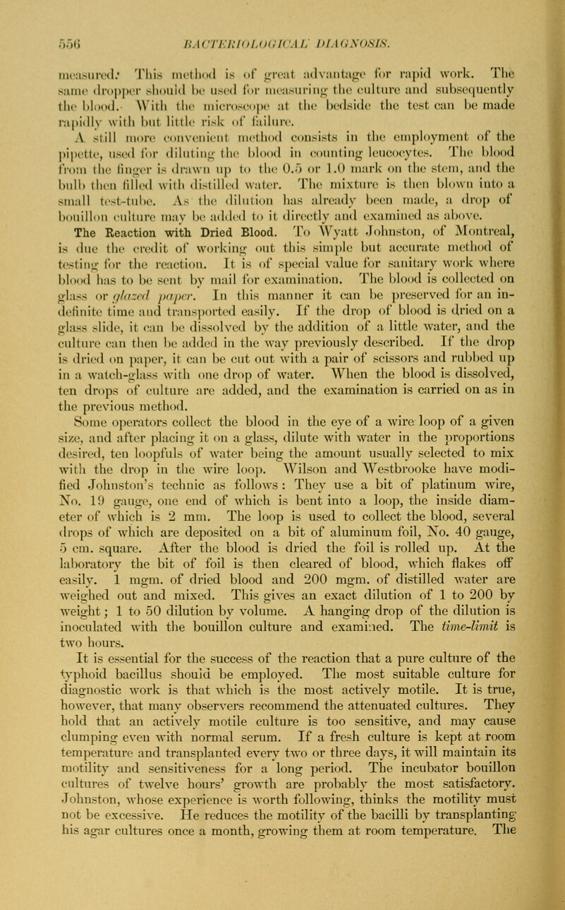 measured.' This met hud is of greal advantage for rapid work. The same dropper should be used for measuring the culture and subsequently the blood. With the microscope al the bedside the test can be made rapidly \\ ith but little risk of failure. A still more convenient method consists ill the employment of the pipette, used for diluting the blood in counting leucocytes. The hi 1 from the finger is drawn up to the 0.5 or 1.0 mark on the stem, and the bulb then filled with distilled water. The mixture is then blown into a small test-tube. As the dilution has already been made, a drop of bouillon culture may he added to it directly and examined as above. The Reaction with Dried Blood. To Wyatt Johnston, of Montreal, is due the credit of working out this simple but accurate method of testing for the reaction. It is of special value for sanitary work where blood has to be sent by mail for examination. The blood is collected on glass or //Aized paper. In this manner it can be preserved for an in- definite time ami transported easily. If the drop of blood is dried on a glass slide, it can he dissolved by the addition of a little water, and the culture can then he added in the way previously described. If the drop i- dried on paper, it can be cut out with a pair of scissors and rubbed up in a watch-glass with one drop of water. When the blood is dissolved, ten drops of culture are added, and the examination is carried on as in the previous method. Some operators collect the blood in the eye of a wire loop of a given size, and after placing it on a glass, dilute with water in the proportions desired, ten loopfuls of water being the amount usually selected to mix with the drop in the wire loop. Wilson and Westbrooke have modi- fied Johnston's technic as follows : They use a bit of platinum wire, No. 19 gauge, one end of which is bent into a loop, the inside diam- eter of which is 2 mm. The loop is used to collect the blood, several drops of which are deposited on a bit of aluminum foil, No. 40 gauge, 5 cm. square. After the blood is dried the foil is rolled up. At the laboratory the bit of foil is then cleared of blood, which flakes off easily. 1 mgm. of dried blood and 200 mgm. of distilled water are weighed out and mixed. This gives an exact dilution of 1 to 200 by weight; 1 to 50 dilution by volume. A hanging drop of the dilution is inoculated with the bouillon culture and examined. The time-limit is two hours. It is essential for the success of the reaction that a pure culture of the typhoid bacillus should be employed. The most suitable culture for diagnostic work is that which is the most actively motile. It is true, however, that many observers recommend the attenuated cultures. They hold that an actively motile culture is too sensitive, and may cause clumping eveu with normal serum. If a fresh culture is kept at room temperature and transplanted every two or three days, it will maintain its motility and sensitiveness for a long period. The incubator bouillon cultures of twelve hours' growth are probably the most satisfactory. Johnston, whose experience is worth following, thinks the motility must not be excessive. He reduces the motility of the bacilli by transplanting his agar cultures once a month, growing them at room temperature. The