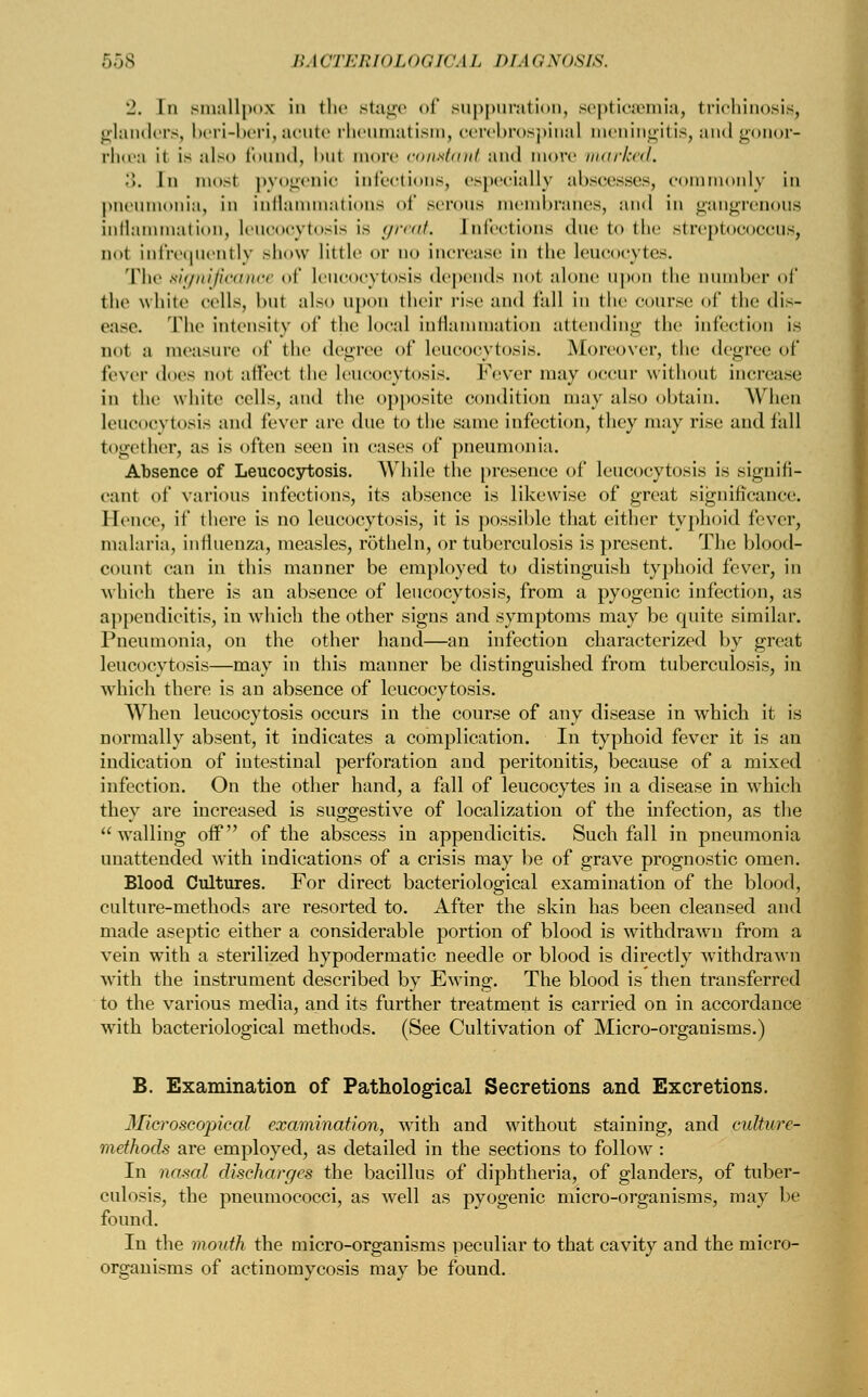 2. In smallpox in the stage of suppuration, septicaemia, trichinosis glanders, beri-beri, acute rheumatism, cerebrospinal meningitis, and g »r- rhoea ii is also found, bul mure constant and more marked. .». In mosl pyogenic infections, especially abscesses, commonly in pneumonia, in inflammations of serous membranes, and in gangrenous inflammation, leucooytosis is great. Infections due to the streptococcus, not infrequently show little or no increase in the leucocytes. The significance of leucocytosis depends not alone upon the Dumber of the while cells, l>nt also upon their rise and tall in the course of the dis- ease. The intensity of the local inflammation attending the infection is not a measure of the degree of leucocytosis. Moreover, the degree of fever does not affect the leucocytosis. Fever may occur without increase in the white cells, and the opposite condition may also obtain. Winn leucocytosis and fever are due lo the same infection, they may rise and fall together, as is often seen in cases of pneumonia. Absence of Leucocytosis. While the presence of leucocytosis is signifi- cant of various infections, its absence is likewise of great significance. Hence, if there is no leucocytosis, it is possible that either typhoid fever, malaria, influenza, measles, rotheln, or tuberculosis is present. The blood- count can in this manner be employed to distinguish typhoid fever, in which there is an absence of leucocytosis, from a pyogenic infection, as appendicitis, in which the other signs and symptoms may be quite similar. Pneumonia, on the other hand—an infection characterized by great leucocytosis—may in this manner be distinguished from tuberculosis, in which there is an absence of leucocytosis. When leucocytosis occurs in the course of any disease in which it is normally absent, it indicates a complication. In typhoid fever it is an indication of intestinal perforation and peritonitis, because of a mixed infection. On the other hand, a fall of leucocytes in a disease in which they are increased is suggestive of localization of the infection, as the  walling off of the abscess in appendicitis. Such fall in pneumonia unattended with indications of a crisis may be of grave prognostic omen. Blood Cultures. For direct bacteriological examination of the blood, culture-methods are resorted to. After the skin has been cleansed and made aseptic either a considerable portion of blood is withdrawn from a vein with a sterilized hypodermatic needle or blood is directly withdrawn with the instrument described by Ewing. The blood is then transferred to the various media, and its further treatment is carried on in accordance with bacteriological methods. (See Cultivation of Micro-organisms.) B. Examination of Pathological Secretions and Excretions. Microscopical examination, with and without staining, and culture- methods are employed, as detailed in the sections to follow : In nasal discharges the bacillus of diphtheria, of glanders, of tuber- culosis, the pneumococci, as well as pyogenic micro-organisms, may be found. In the mouth the micro-organisms peculiar to that cavity and the micro- organisms of actinomycosis may be found.