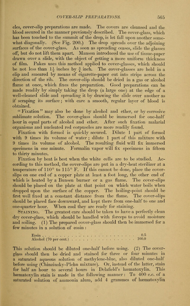 cles, cover-slip preparations are made. The covers are cleansed and the blood secured in the manner previously described. The cover-glass, which has been touched to the summit of the drop, is let fall upon another some- what diagonally. (See Fig. 200.) The drop spreads over the adjoining surfaces of the cover-glass. As soon as spreading ceases, slide the glasses off, but do not lift them apart. Manson introduced the use of tissue-paper drawn over a slide, with the object of getting a more uniform thickness of film. Pakes uses this method applied to cover-glasses, which should be not less than 1-1- inches by f- inch. The cover-glasses are held in a clip and smeared by means of cigarette-paper cut into strips across the direction of the rib. The cover-slip should be dried in a gas or alcohol flame at once, which fixes the preparation. Good preparations can be made readily by simply taking the drop (a large one) at the edge of a well-cleaned slide and spreading it by drawing the slide over another as if scraping its surface; with care a smooth, regular layer of blood is obtained.  Fixation may also be done by alcohol and ether, or by corrosive sublimate solution. The cover-glass should be immersed for one-half hour in equal parts of alcohol and ether. After such fixation malarial organisms and nucleated red corpuscles are more readily found. Fixation with formol is quickly secured. Dilute 1 part of formol with 9 times its volume of water ; dilute 1 part of this mixture with 9 times its volume of alcohol. The resulting fluid will fix immersed specimens in one minute. Formalin vapor will fix specimens in fifteen to thirty minutes. Fixation by heat is best when the white cells are to be studied. Ac- cording to this method, the cover-slips are put in a dry-heat sterilizer at a temperature of 110° to 115° F. If this cannot be done, place the cover- slips on one end of a copper plate at least a foot long, the other end of which is heated by a Bunsen burner or a gas flame. The cover-slips should be placed on the plate at that point on which water boils when dropped upon the surface of the copper. The boiling-point should be first well fixed at a constant distance from the flame. The cover-slips should be placed face downward, and kept there from one-half to one and one-quarter hour. When cool they are ready for staining. Staining. The greatest care should be taken to have a perfectly clean dry cover-glass, which should be handled with forceps to avoid moisture and soiling. (1) The prepared cover-glass should then be immersed for a few minutes in a solution of eosin : Eosin 0.5 Alcohol (70 per cent.) 100.0 This solution should be diluted one-half before using. (2) The cover- glass should then be dried and stained for three or four minutes in a saturated aqueous solution of methylene-blue, also diluted one-half before using (Chinzinsky-Plehn mixture). Or, instead of the latter, stain for half an hour to several hours in Delafield's hsematoxylin. This hsematoxylin stain is made in the following manner: To 400 c.c. of a saturated solution of ammonia alum, add 4 grammes of hsematoxylin