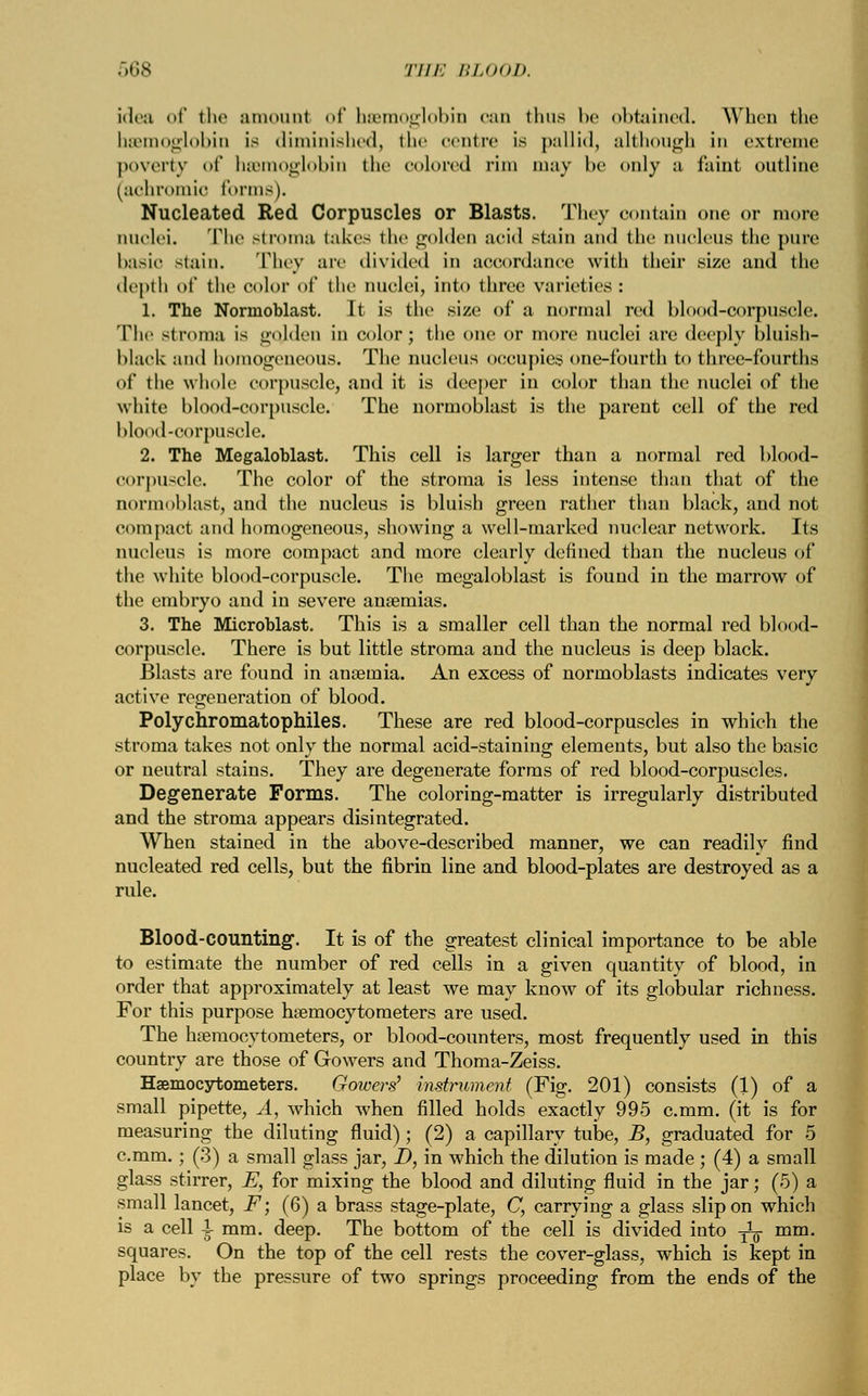 Idea of tli«' amount of h&moglobin can thus be obtained. When the beemoglobin is diminished, the centre is pallid, although in extreme poverty of heemoglobin the colored rim may be only a faint outline (achromia tonus). Nucleated Red Corpuscles or Blasts. They contain one or more nuclei. The stroma takes the golden acid stain and the nucleus the pure basic stain. They are divided in accordance with their size and the depth of the color of the nuclei, into three varieties : 1. The Normoblast. It is the size of a normal red blood-corpuscle. The stroma is golden in color; the one or more nuclei are deeply bluish- black and homogeneous. The nucleus occupies one-fourth to three-fourths of the whole corpuscle, and it is deeper in color than the nuclei of the white blood-corpuscle. The normoblast is the parent cell of the red blood-corpuscle. 2. The Megaloblast. This cell is larger than a normal red blood- corpuscle. The color of the stroma is less intense than that of the normoblast, and the nucleus is bluish green rather than black, and not compact and homogeneous, showing a well-marked nuclear network. Its nucleus is more compact and more clearly defined than the nucleus of the white blood-corpuscle. The megaloblast is found in the marrow of the embryo and in severe anaemias. 3. The Microblast. This is a smaller cell than the normal red blood- corpuscle. There is but little stroma and the nucleus is deep black. Blasts are found in anaemia. An excess of normoblasts indicates very active regeneration of blood. Polychromatophiles. These are red blood-corpuscles in which the stroma takes not only the normal acid-staining elements, but also the basic or neutral stains. They are degenerate forms of red blood-corpuscles. Degenerate Forms. The coloring-matter is irregularly distributed and the stroma appears disintegrated. When stained in the above-described manner, we can readily find nucleated red cells, but the fibrin line and blood-plates are destroyed as a rule. Blood-counting. It is of the greatest clinical importance to be able to estimate the number of red cells in a given quantity of blood, in order that approximately at least we may know of its globular richness. For this purpose haemocytometers are used. The haemocytometers, or blood-counters, most frequently used in this country are those of Gowers and Thoma-Zeiss. Haemocytometers. Gowers1 instrument (Fig. 201) consists (1) of a small pipette, A, which when filled holds exactly 995 c.mm. (it is for measuring the diluting fluid); (2) a capillary tube, B, graduated for 5 c.mm.; (3) a small glass jar, D, in which the dilution is made ; (4) a small glass stirrer, E, for mixing the blood and diluting fluid in the jar; (5) a small lancet, F; (6) a brass stage-plate, C, carrying a glass slip on which is a cell I mm. deep. The bottom of the cell is divided into ^ mm. squares. On the top of the cell rests the cover-glass, which is kept in place by the pressure of two springs proceeding from the ends of the