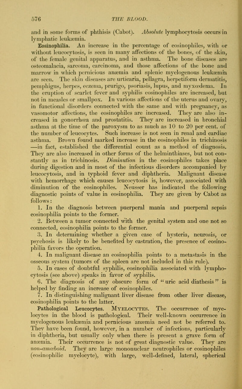 ..7(5 THE BLOOD. and in some forms of phthisis (Cabot). Absolute lymphocytosis occurs in Lymphatic leukaemia. Eosinophilia. An increase in the percentage of eosinophiles, with or without leucocytosis, is Been in many affections of the bones, of tlie skin, of the female genital apparatus, and in asthma. The bone diseases arc osteomalacia, .-areoina, carcinoma, and those affections of the bone and marrow in which pernicious anaemia and splenic myelogenous leukaemia are seen. The skin disease's are urticaria, pellagra, herpctiibrm dermatitis, pemphigus, herpes, eczema, prurigo, psoriasis, Lupus, and myxoedema. In the eruption of scarlet fever and syphilis eosinophiles are increased, but not in measles or smallpox. In various affections of the uterus and ovary, in functional disorders connected with the same and with pregnancy, as vasomotor affections, the eosinophiles are increased. They are also in- creased in gonorrhoea and prostatitis. They are increased in bronchial asthma at the time of the paroxysm to as much as 10 to 20 per cent, of the number of leucocytes. Such increase is not seen in renal and cardiac asthma. Brown found marked increase in the eosinophiles in trichinosis —in fact, established the differential count as a method of diagnosis. They are also increased in other forms of the helminthiases, but not con- stantly as in trichinosis. Diminution in the eosinophiles takes place during digestion and in most of the infectious disorders accompanied by leucocytosis, and in typhoid fever and diphtheria. Malignant disease with hemorrhage which causes leucocytosis is, however, associated with diminution of the eosinophiles. Neusser has indicated the following diagnostic points of value in eosinophilia. They are given by Cabot as follows: 1. In the diagnosis between puerperal mania and puerperal sepsis eosinophilia points to the former. 2. Between a tumor connected with the genital system and one not so connected, eosinophilia points to the former. 3. In determining whether a given case of hysteria, neurosis, or psychosis is likely to be benefited by castration, the presence of eosino- philia favors the operation. 4. In malignant disease an eosinophilia points to a metastasis in the osseous system (tumors of the spleen are not included in this rule). 5. In cases of doubtful syphilis, eosinophilia associated with lympho- cytosis (see above) speaks in favor of syphilis. 6. The diagnosis of any obscure form of uric acid diathesis is helped by finding an increase of eosinophiles. 7. In distinguishing malignant liver disease from other liver disease, eosinophilia points to the latter. Pathological Leucocytes. Myelocytes. The occurrence of mye- locytes in the blood is pathological. Their well-known occurrence in myelogenous leukaemia and pernicious anaemia need not be referred to. They have been found, however, in a number of infections, particularly in diphtheria, but usually only when there is present a grave, form of anasmia. Their occurrence is not of great diagnostic value. They are non-amceboid. They are large mononuclear neutrophils or eosinophiles (eosinophilic myelocyte), with large, well-defined, lateral, spherical