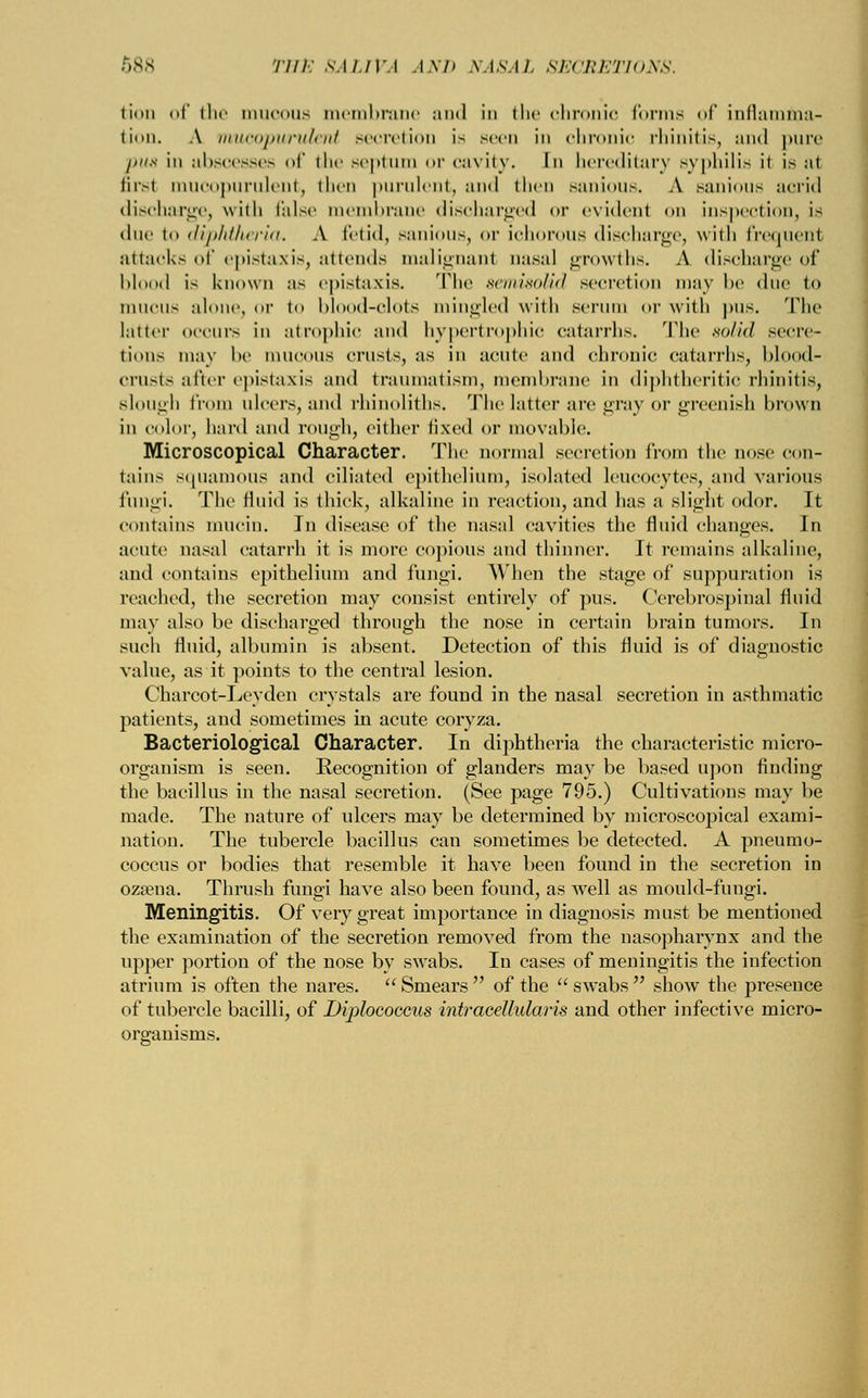 lion of (1 tion. A n ah pus 1 Brsl M me discb arge, due 1 odvi attacl cs oi THE SALIVA AND NASAL SECRETIONS. he mucous membrane and in the chronic forms of inilamma- mucopurulent secretion is seen in chronic rhinitis, and pure ►soesses of the septum or cavity. In hereditary syphilis ii is at opurulent, then purulent, and then sanious. A sanious acrid , with false membrane discharged or evidenl on inspection, is diphUierla. A fetid, sanious, or ichorous discharge, with frequent of epistaxis, attends malignant nasal growths. A discharge of blood is known as epistaxis. 'The semisolid secretion may lie due to mucus alone, or to blood-clots mingled with serum or with pus. The latter occurs in atrophic and hypertrophic catarrhs. The solid secre- tions may he mucous crusts, as in acute and chronic catarrhs, blood- crusts after epistaxis and traumatism, membrane in diphtheritic rhinitis, slough from ulcers, and rhinoliths. The latter are gray or greenish brown in color, hard and rough, either fixed or movable. Microscopical Character. The normal secretion from the nose con- tains squamous and ciliated epithelium, isolated leucocytes, and various fungi. The fluid is thick, alkaline in reaction, and has a slight odor. It contains mucin. In disease of the nasal cavities the fluid changes. Jn acute nasal catarrh it is more copious and thinner. It remains alkaline, and contains epithelium and fungi. When the stage of suppuration is reached, the secretion may consist entirely of pus. Cerebrospinal fluid may also be discharged through the nose in certain brain tumors. In such fluid, albumin is absent. Detection of this fluid is of diagnostic value, as it points to the central lesion. Charcot-Leyden crystals are found in the nasal secretion in asthmatic patients, and sometimes in acute coryza. Bacteriological Character. In diphtheria the characteristic micro- organism is seen. Recognition of glanders may be based upon finding the bacillus in the nasal secretion. (See page 795.) Cultivations may be made. The nature of ulcers may be determined by microscopical exami- nation. The tubercle bacillus can sometimes be detected. A pneumo- coccus or bodies that resemble it have been found in the secretion in ozsena. Thrush fungi have also been found, as well as mould-fungi. Meningitis. Of very great importance in diagnosis must be mentioned the examination of the secretion removed from the nasopharynx and the upper portion of the nose by swabs. In cases of meningitis the infection atrium is often the nares. Smears of the swabs show the presence of tubercle bacilli, of Diplococcus intracellularis and other infective micro- organisms.