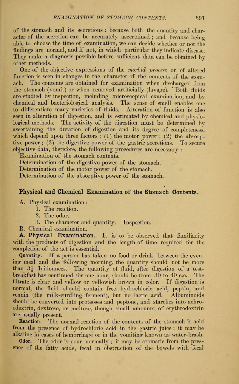 of the stomach and its secretions : because both the quantity and char- acter of the secretion can be accurately ascertained; and because being able to choose the time of examination, we can decide whether or not the findings are normal, and if not, in which particular they indicate disease. They make a diagnosis possible before sufficient data can be obtained by other methods. One of the objective expressions of the morbid process or of altered function is seen in changes in the character of the contents of the stom- ach. The contents are obtained for examination when discharged from the stomach (vomit) or when removed artificially (lavage).  Both fluids are studied by inspection, including microscopical examination, and by chemical and bacteriological analysis. The sense of smell enables one to differentiate many varieties of fluids. Alteration of function is also seen in alteration of digestion, and is estimated by chemical and physio- logical methods. The activity of the digestion must be determined by ascertaining the duration of digestion and its degree of completeness, which depend upon three factors : (1) the motor power; (2) the absorp- tive power; (3) the digestive power of the gastric secretions. To secure objective data, therefore, the following procedures are necessary : Examination of the stomach contents. Determination of the digestive power of the stomach. Determination of the motor power of the stomach. Determination of the absorptive power of the stomach. Physical and Chemical Examination of the Stomach Contents. A. Physical examination: 1. The reaction. 2. The odor. 3. The character and quantity. Inspection. B. Chemical examination. A. Physical Examination. It is to be observed that familiarity with the products of digestion and the length of time required for the completion of the act is essential. Quantity. If a person has taken no food or drink between the even- ing meal and the following morning, the quantity should not be more than 3J fluidounces. The quantity of fluid, after digestion of a test- breakfast has continued for one hour, should be from 30 to 40 c.c. The filtrate is clear and yellow or yellowish brown in color. If digestion is normal, the fluid should contain free hydrochloric acid, pepsin, and rennin (the milk-curdling ferment), but no lactic acid. Albuminoids should be converted into proteoses and peptone, and starches into achro- odextrin, dextrose, or maltose, though small amounts of erythrodextrin are usually present. Reaction. The normal reaction of the contents of the stomach is acid from the presence of hydrochloric acid in the gastric juice; it may be alkaline in cases of hemorrhage or in the vomiting known as water-brash. Odor. The odor is sour normally ; it may be aromatic from the pres- ence of the fatty acids, fecal in obstruction of the bowels with fecal