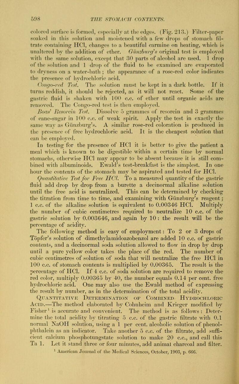 colored surface is formed, especially al the edges. (Fig. 213.) Filter-papfer soaked in this solution and moistened with a few drops of Btomach fil- trate containing IK'l, changes to a beautiful carmine <>n heating, which is unaltered by the addition of ether. Gwndburcfa original test is employed with the same solution, except thai •><> parts of alcohol are w>vd. 1 drop of the solution and 1 drop of the fluid to l>e examined are evaporated to dryness on a water-bath ; the appearance of a rose-red color indicates the presence of hydrochloric acid. Qmgo-red Test. The solution must be kept in a dark bottle. If it turns reddish, it should be rejected, as it will not react. Some of the gastric fluid is shaken with 1(M> o.C. of ether until organic acids are removed. The Congo-red tesl is then employed. Boas' Resorcin Test. Dissolve 5 grammes of resorcin and 3 grammes of cane-sugar in 100 ce. of weak spirit. Apply the test in exactly the same way as Gunzburg's. A similar rose-red coloration is produced in the presence of tree hydrochloric acid. It is the cheapest solution that can be employed. In testing for the presence of HC1 it is better to give the patient a meal which is known to be digestible within a certain time by normal stomachs, otherwise HC1 may appear to be absent because it is still com- bined with albuminoids. Ewald's test-breakfast is the simplest. In one hour the contents of the stomach may be aspirated and tested for HC1. Quantitative Ted for Free HCL To a measured quantity of the gastric fluid add drop by drop from a burette a decinormal alkaline solution until the free acid is neutralized. This can be determined by checking the titration from time to time, and examining with Giinzburg's reagent ; 1 c.c. of the alkaline solution is equivalent to 0.00346 HCL Multiply the number of cubic centimetres required to neutralize 10 c.c. of the gastric solution by 0.003646, and again by 10 : the result will be the percentage of acidity. The following method is easy of employment: To 2 or 3 drops of Topfer's solution of dimethylamidoazobenzol are added 10 c.c. of gastric contents, and a decinormal soda solution allowed to flow in drop by drop until a pure yellow color takes the place of the red. The number of cubic centimetres of solution of soda that will neutralize the free HC1 in 100 c.c. of stomach contents is multiplied by 0.00365. The result is the percentage of HCL If 4 c.c. of soda solution are required to remove the red color, multiply 0.00365 by 40, the number equals 0.14 per cent, free hydrochloric acid. One may also use the Ewald method of expressing the result by number, as in the determination of the total acidity. Quantitative Determination of Combined Hydrochloric Acid.—The method elaborated by Cohuheim and Krieger modified by Fisherl is accurate and convenient. The method is as follows : Deter- mine the total acidity by titrating 5 c.c. of the gastric filtrate with 0.1 normal NaOH solution, using a 1 per cent, alcoholic solution of phenol- phthalein as an indicator. Take another 5 c.c. of the filtrate, add suffi- cient calcium phosphotungstate solution to make 20 c.c, and call this Ta 1. Let it stand three or four minutes, add animal charcoal and filter. 1 American Journal of the Medical Sciences, October, 1903, p. 666.